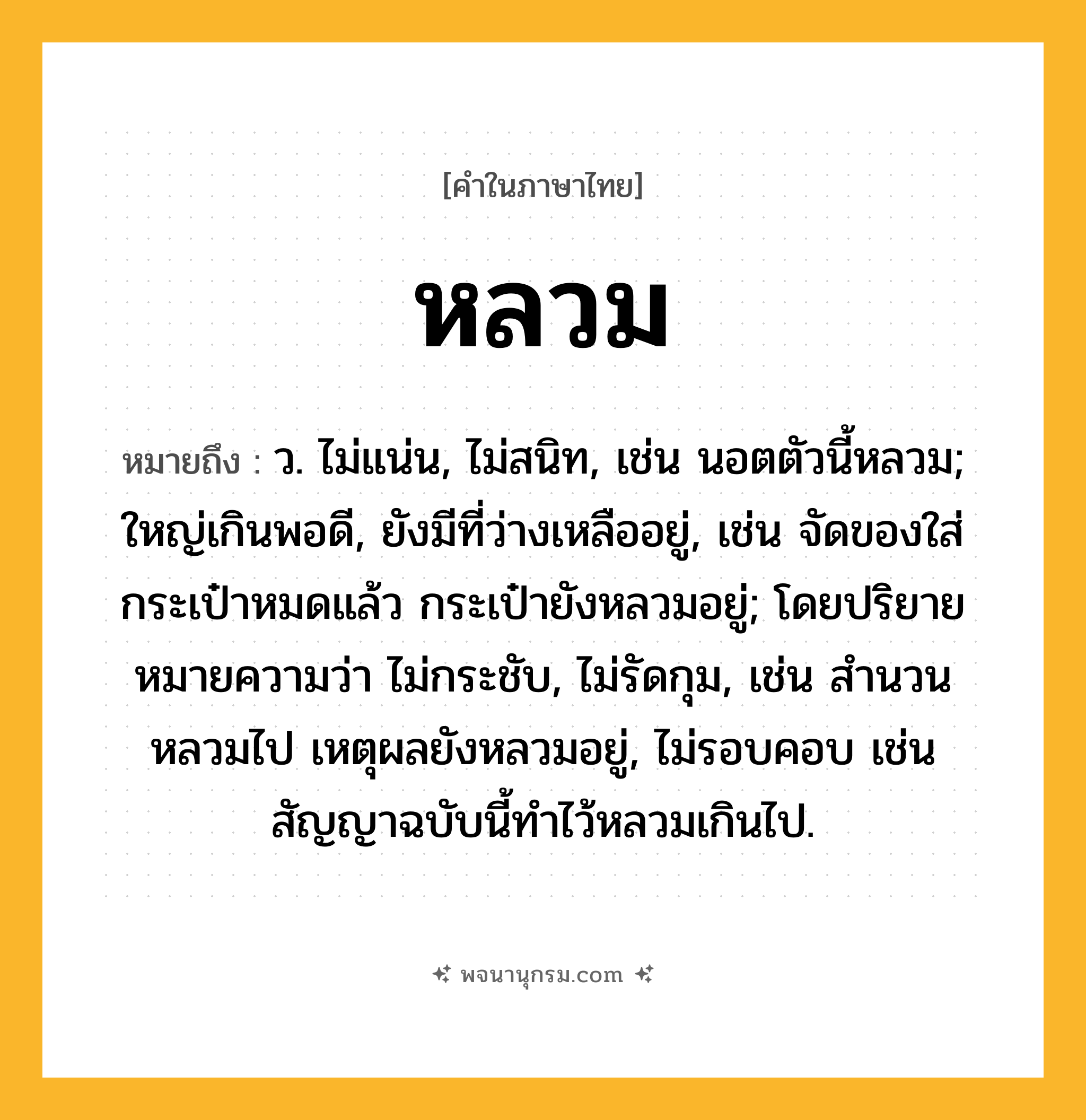 หลวม ความหมาย หมายถึงอะไร?, คำในภาษาไทย หลวม หมายถึง ว. ไม่แน่น, ไม่สนิท, เช่น นอตตัวนี้หลวม; ใหญ่เกินพอดี, ยังมีที่ว่างเหลืออยู่, เช่น จัดของใส่กระเป๋าหมดแล้ว กระเป๋ายังหลวมอยู่; โดยปริยายหมายความว่า ไม่กระชับ, ไม่รัดกุม, เช่น สำนวนหลวมไป เหตุผลยังหลวมอยู่, ไม่รอบคอบ เช่น สัญญาฉบับนี้ทำไว้หลวมเกินไป.