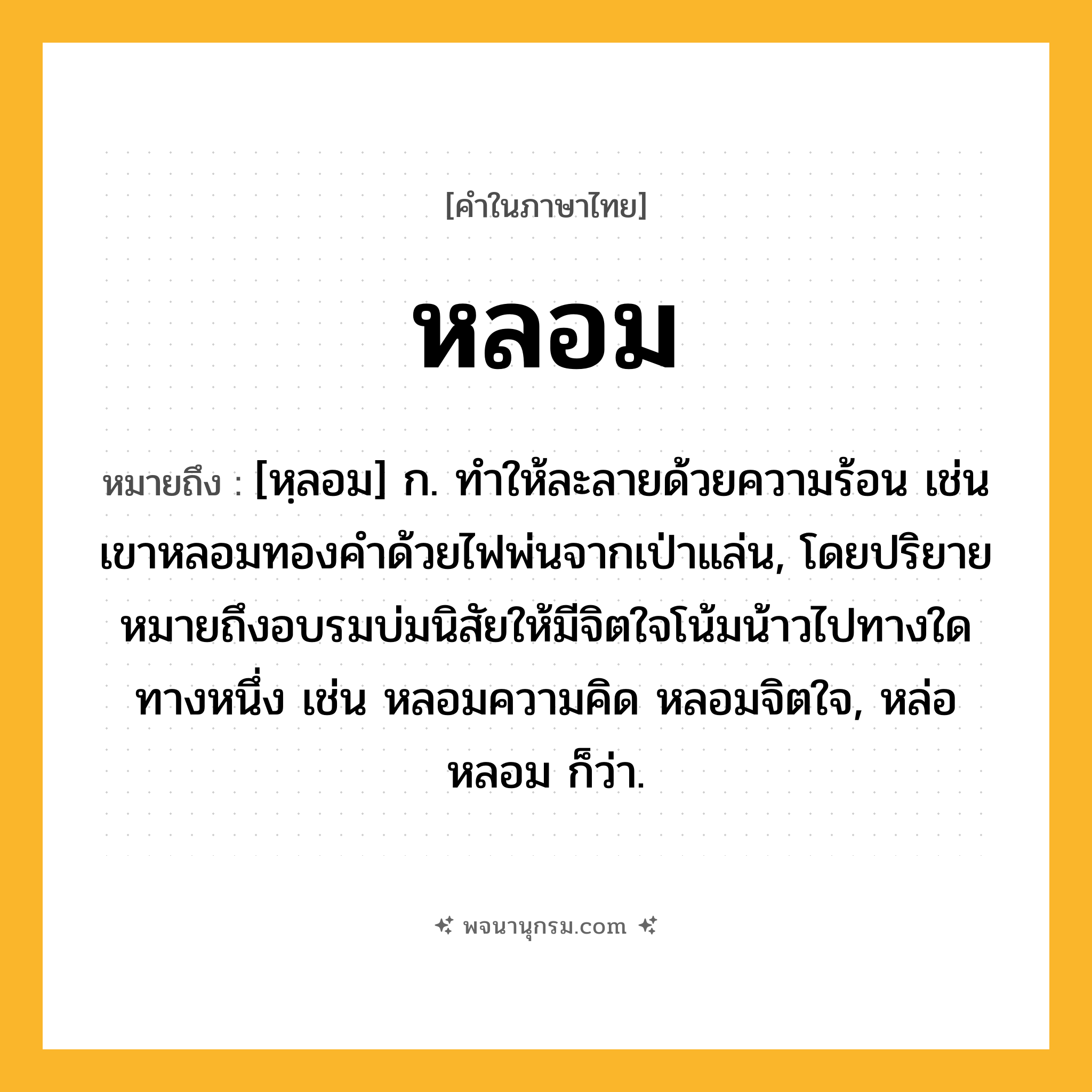 หลอม ความหมาย หมายถึงอะไร?, คำในภาษาไทย หลอม หมายถึง [หฺลอม] ก. ทําให้ละลายด้วยความร้อน เช่น เขาหลอมทองคำด้วยไฟพ่นจากเป่าแล่น, โดยปริยายหมายถึงอบรมบ่มนิสัยให้มีจิตใจโน้มน้าวไปทางใดทางหนึ่ง เช่น หลอมความคิด หลอมจิตใจ, หล่อหลอม ก็ว่า.