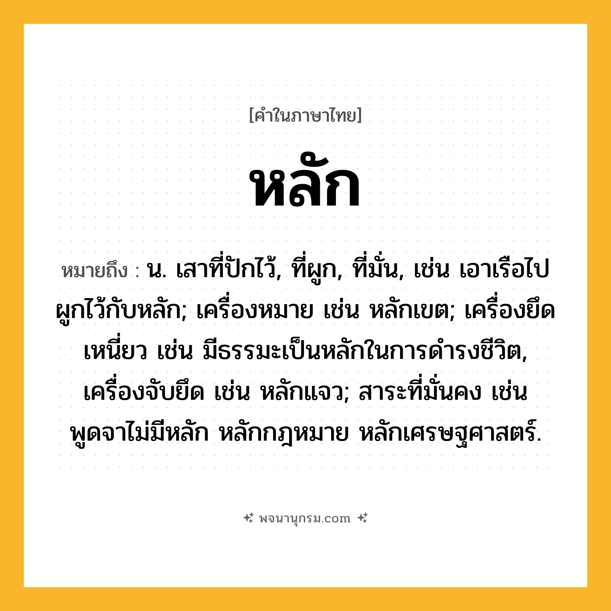 หลัก ความหมาย หมายถึงอะไร?, คำในภาษาไทย หลัก หมายถึง น. เสาที่ปักไว้, ที่ผูก, ที่มั่น, เช่น เอาเรือไปผูกไว้กับหลัก; เครื่องหมาย เช่น หลักเขต; เครื่องยึดเหนี่ยว เช่น มีธรรมะเป็นหลักในการดํารงชีวิต, เครื่องจับยึด เช่น หลักแจว; สาระที่มั่นคง เช่น พูดจาไม่มีหลัก หลักกฎหมาย หลักเศรษฐศาสตร์.