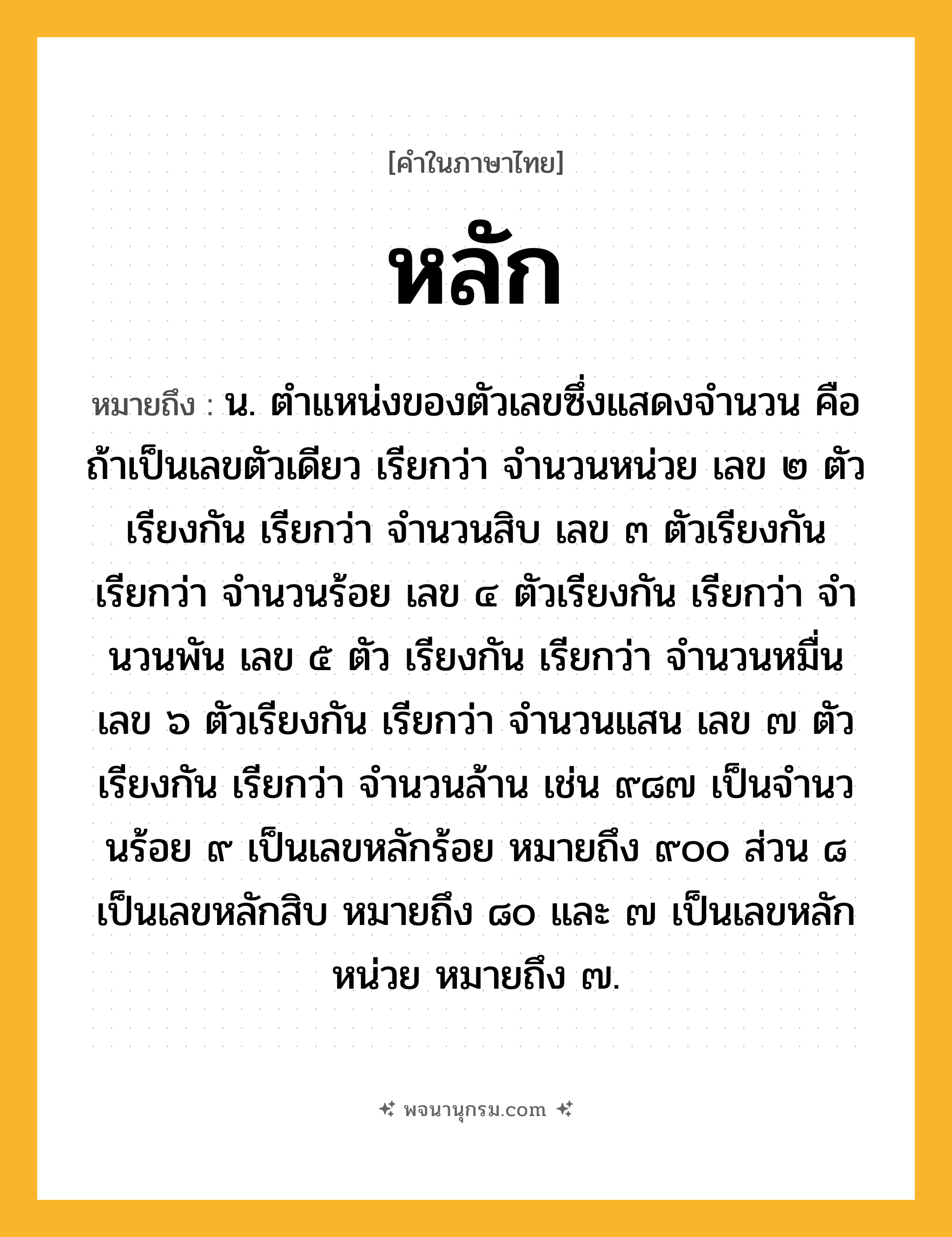 หลัก ความหมาย หมายถึงอะไร?, คำในภาษาไทย หลัก หมายถึง น. ตําแหน่งของตัวเลขซึ่งแสดงจํานวน คือ ถ้าเป็นเลขตัวเดียว เรียกว่า จํานวนหน่วย เลข ๒ ตัวเรียงกัน เรียกว่า จํานวนสิบ เลข ๓ ตัวเรียงกัน เรียกว่า จํานวนร้อย เลข ๔ ตัวเรียงกัน เรียกว่า จํานวนพัน เลข ๕ ตัว เรียงกัน เรียกว่า จํานวนหมื่น เลข ๖ ตัวเรียงกัน เรียกว่า จํานวนแสน เลข ๗ ตัวเรียงกัน เรียกว่า จำนวนล้าน เช่น ๙๘๗ เป็นจํานวนร้อย ๙ เป็นเลขหลักร้อย หมายถึง ๙๐๐ ส่วน ๘ เป็นเลขหลักสิบ หมายถึง ๘๐ และ ๗ เป็นเลขหลักหน่วย หมายถึง ๗.