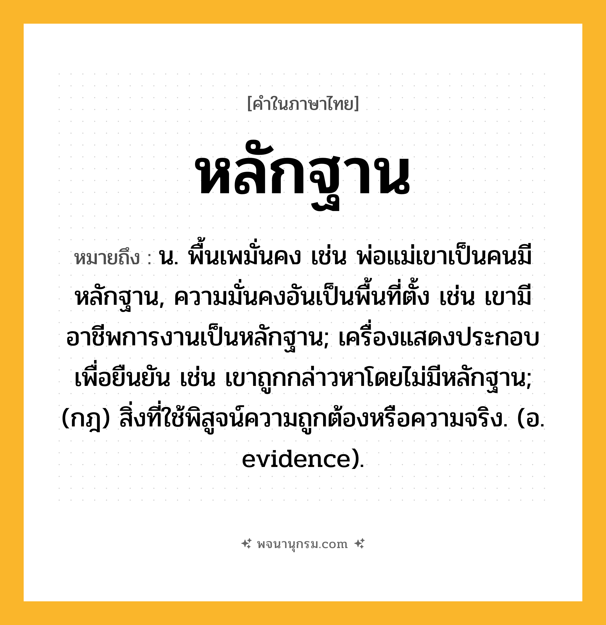 หลักฐาน ความหมาย หมายถึงอะไร?, คำในภาษาไทย หลักฐาน หมายถึง น. พื้นเพมั่นคง เช่น พ่อแม่เขาเป็นคนมีหลักฐาน, ความมั่นคงอันเป็นพื้นที่ตั้ง เช่น เขามีอาชีพการงานเป็นหลักฐาน; เครื่องแสดงประกอบเพื่อยืนยัน เช่น เขาถูกกล่าวหาโดยไม่มีหลักฐาน; (กฎ) สิ่งที่ใช้พิสูจน์ความถูกต้องหรือความจริง. (อ. evidence).