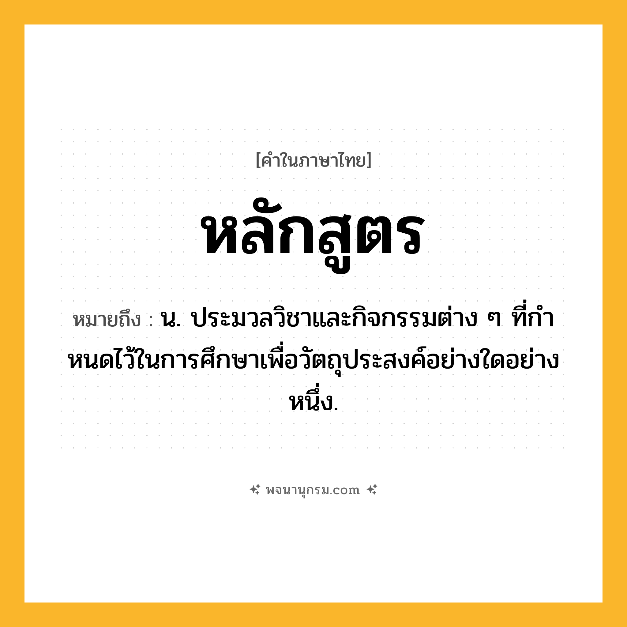 หลักสูตร ความหมาย หมายถึงอะไร?, คำในภาษาไทย หลักสูตร หมายถึง น. ประมวลวิชาและกิจกรรมต่าง ๆ ที่กําหนดไว้ในการศึกษาเพื่อวัตถุประสงค์อย่างใดอย่างหนึ่ง.
