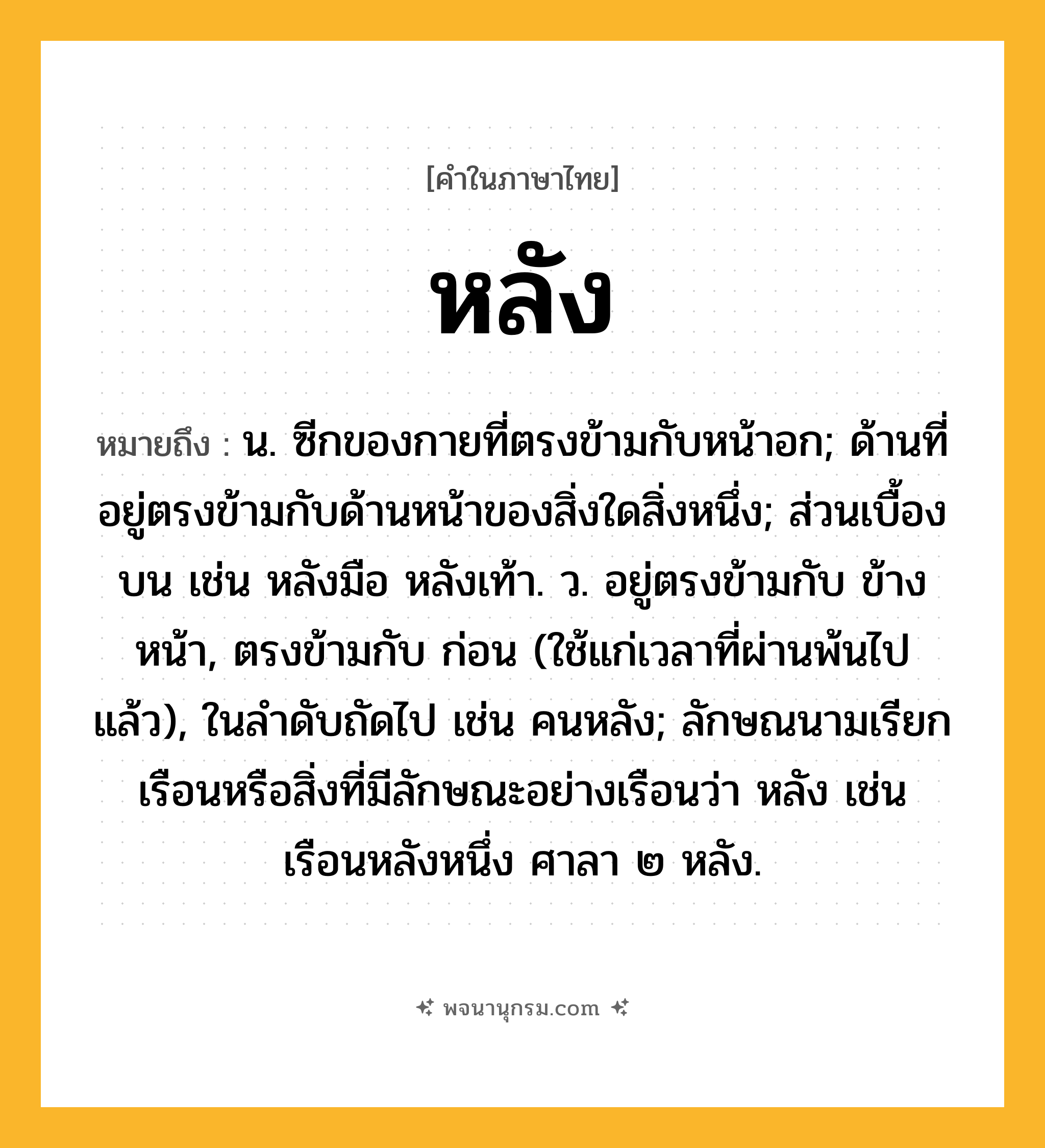 หลัง ความหมาย หมายถึงอะไร?, คำในภาษาไทย หลัง หมายถึง น. ซีกของกายที่ตรงข้ามกับหน้าอก; ด้านที่อยู่ตรงข้ามกับด้านหน้าของสิ่งใดสิ่งหนึ่ง; ส่วนเบื้องบน เช่น หลังมือ หลังเท้า. ว. อยู่ตรงข้ามกับ ข้างหน้า, ตรงข้ามกับ ก่อน (ใช้แก่เวลาที่ผ่านพ้นไปแล้ว), ในลําดับถัดไป เช่น คนหลัง; ลักษณนามเรียกเรือนหรือสิ่งที่มีลักษณะอย่างเรือนว่า หลัง เช่น เรือนหลังหนึ่ง ศาลา ๒ หลัง.