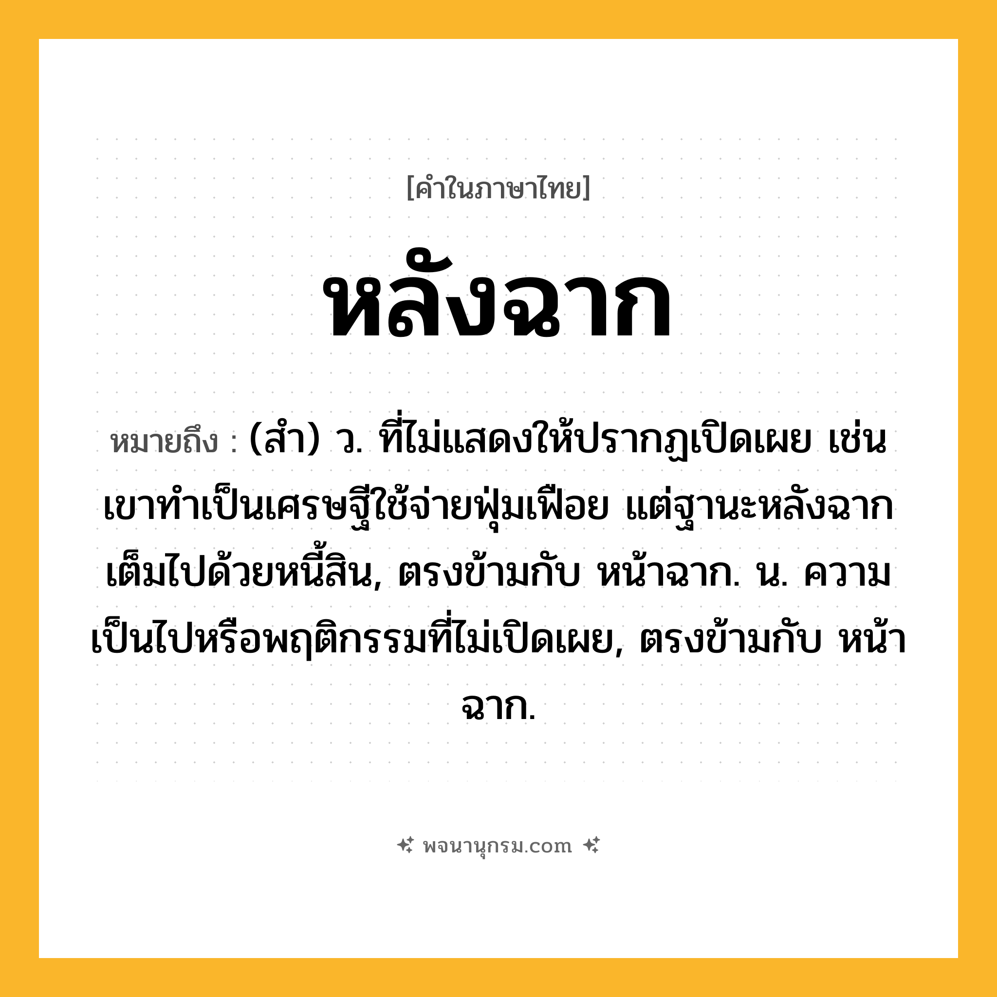 หลังฉาก ความหมาย หมายถึงอะไร?, คำในภาษาไทย หลังฉาก หมายถึง (สำ) ว. ที่ไม่แสดงให้ปรากฏเปิดเผย เช่น เขาทำเป็นเศรษฐีใช้จ่ายฟุ่มเฟือย แต่ฐานะหลังฉากเต็มไปด้วยหนี้สิน, ตรงข้ามกับ หน้าฉาก. น. ความเป็นไปหรือพฤติกรรมที่ไม่เปิดเผย, ตรงข้ามกับ หน้าฉาก.