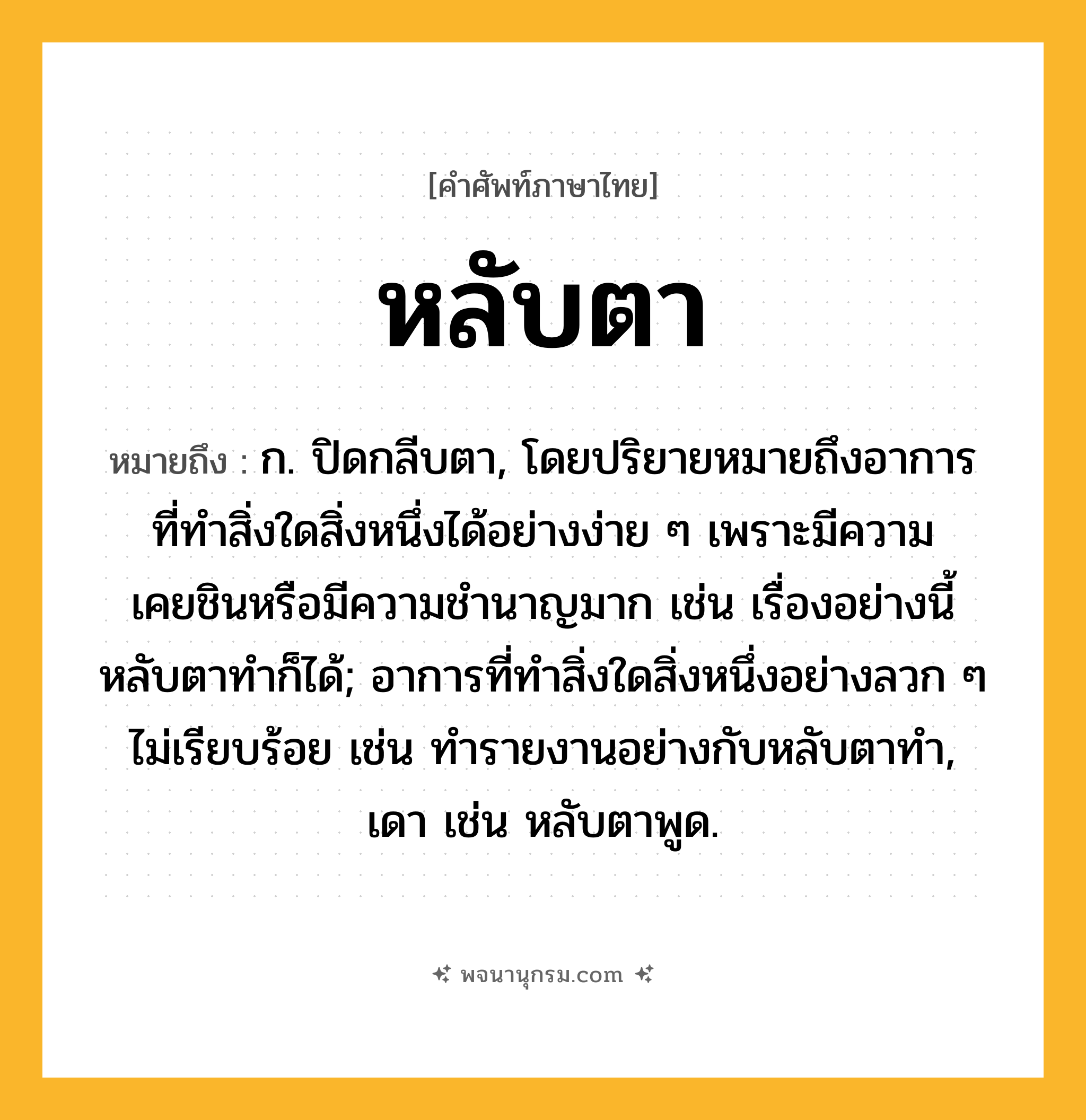 หลับตา ความหมาย หมายถึงอะไร?, คำในภาษาไทย หลับตา หมายถึง ก. ปิดกลีบตา, โดยปริยายหมายถึงอาการที่ทำสิ่งใดสิ่งหนึ่งได้อย่างง่าย ๆ เพราะมีความเคยชินหรือมีความชำนาญมาก เช่น เรื่องอย่างนี้หลับตาทำก็ได้; อาการที่ทำสิ่งใดสิ่งหนึ่งอย่างลวก ๆ ไม่เรียบร้อย เช่น ทำรายงานอย่างกับหลับตาทำ, เดา เช่น หลับตาพูด.