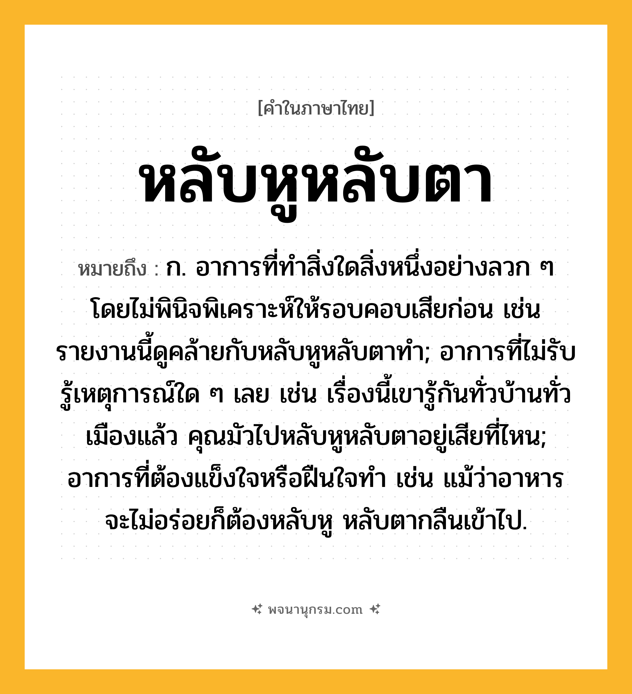 หลับหูหลับตา ความหมาย หมายถึงอะไร?, คำในภาษาไทย หลับหูหลับตา หมายถึง ก. อาการที่ทำสิ่งใดสิ่งหนึ่งอย่างลวก ๆ โดยไม่พินิจพิเคราะห์ให้รอบคอบเสียก่อน เช่น รายงานนี้ดูคล้ายกับหลับหูหลับตาทำ; อาการที่ไม่รับรู้เหตุการณ์ใด ๆ เลย เช่น เรื่องนี้เขารู้กันทั่วบ้านทั่วเมืองแล้ว คุณมัวไปหลับหูหลับตาอยู่เสียที่ไหน; อาการที่ต้องแข็งใจหรือฝืนใจทำ เช่น แม้ว่าอาหารจะไม่อร่อยก็ต้องหลับหู หลับตากลืนเข้าไป.