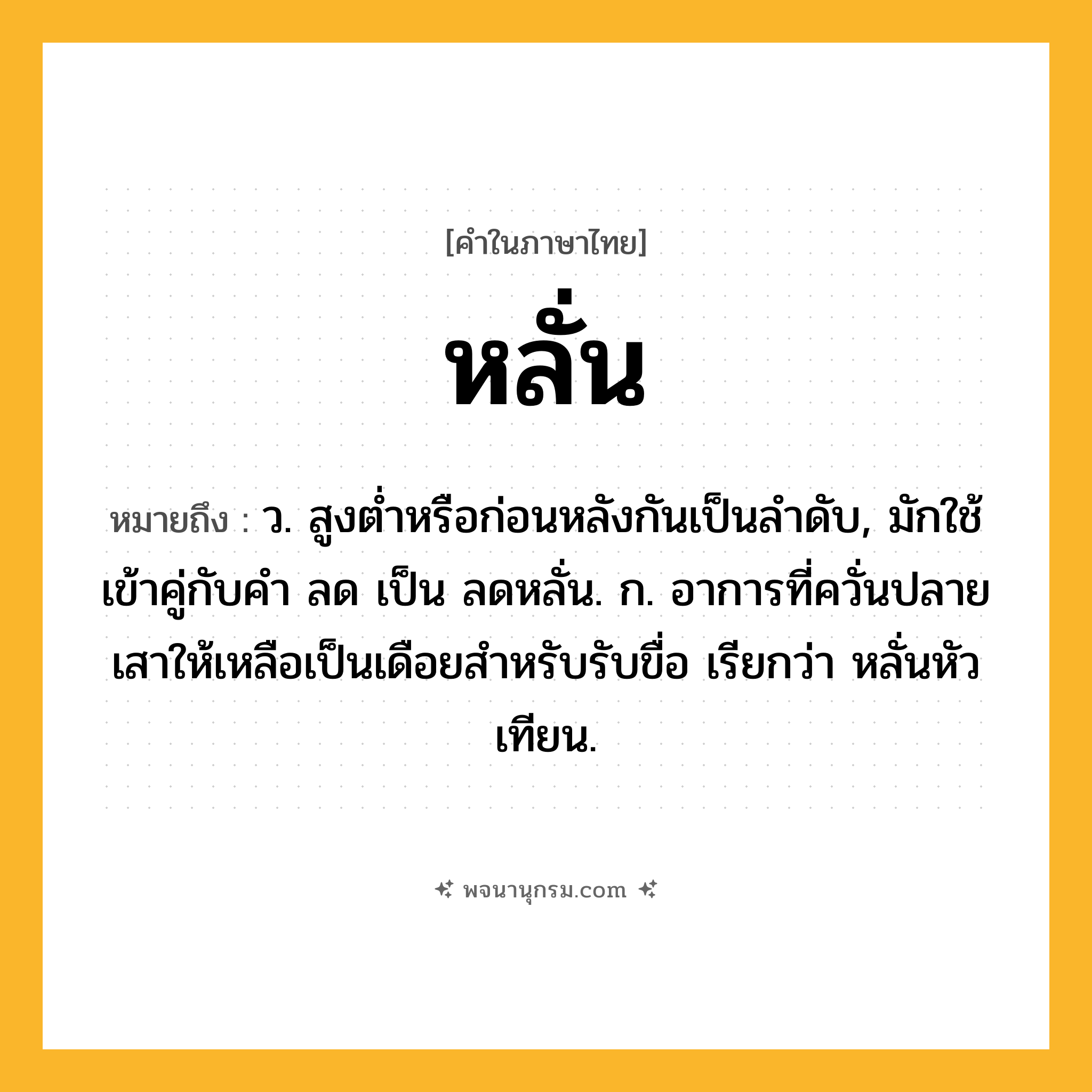 หลั่น ความหมาย หมายถึงอะไร?, คำในภาษาไทย หลั่น หมายถึง ว. สูงตํ่าหรือก่อนหลังกันเป็นลําดับ, มักใช้เข้าคู่กับคํา ลด เป็น ลดหลั่น. ก. อาการที่ควั่นปลายเสาให้เหลือเป็นเดือยสำหรับรับขื่อ เรียกว่า หลั่นหัวเทียน.