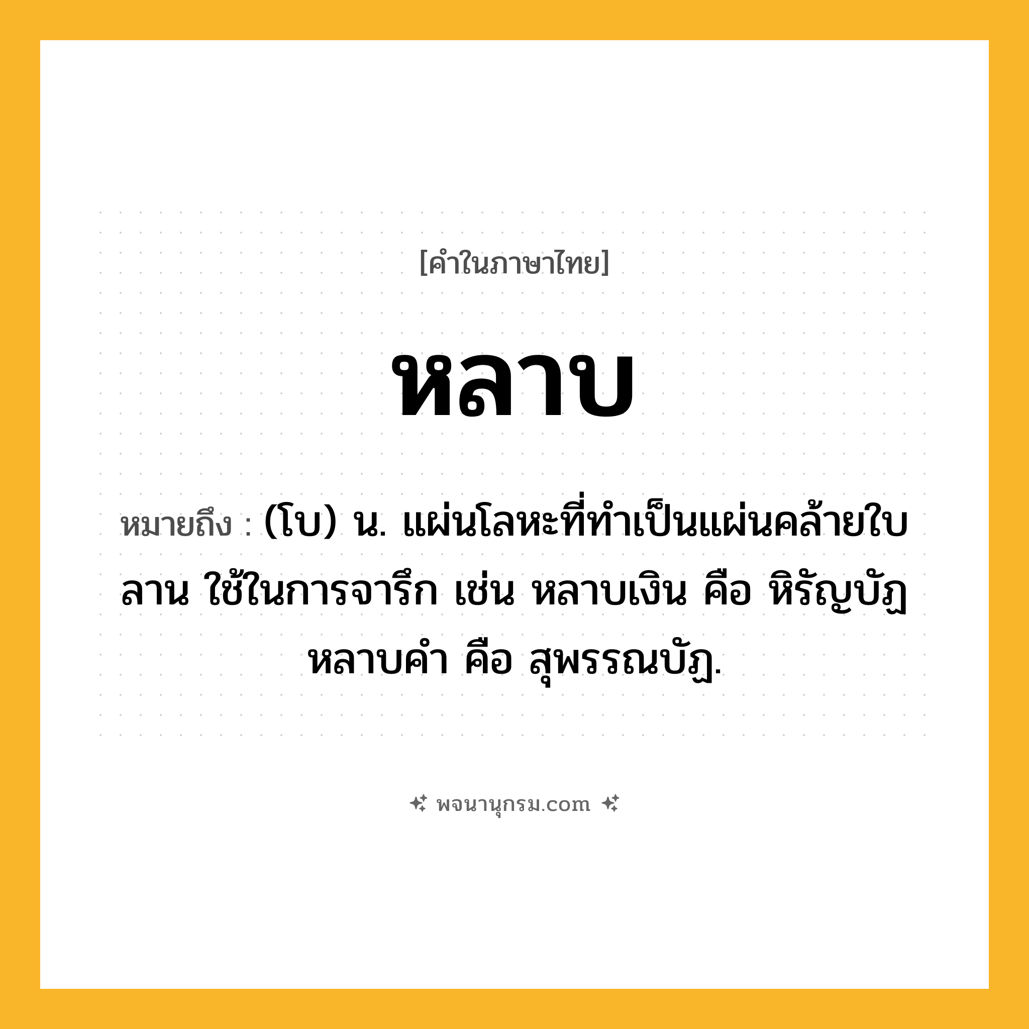 หลาบ ความหมาย หมายถึงอะไร?, คำในภาษาไทย หลาบ หมายถึง (โบ) น. แผ่นโลหะที่ทำเป็นแผ่นคล้ายใบลาน ใช้ในการจารึก เช่น หลาบเงิน คือ หิรัญบัฏ หลาบคำ คือ สุพรรณบัฏ.