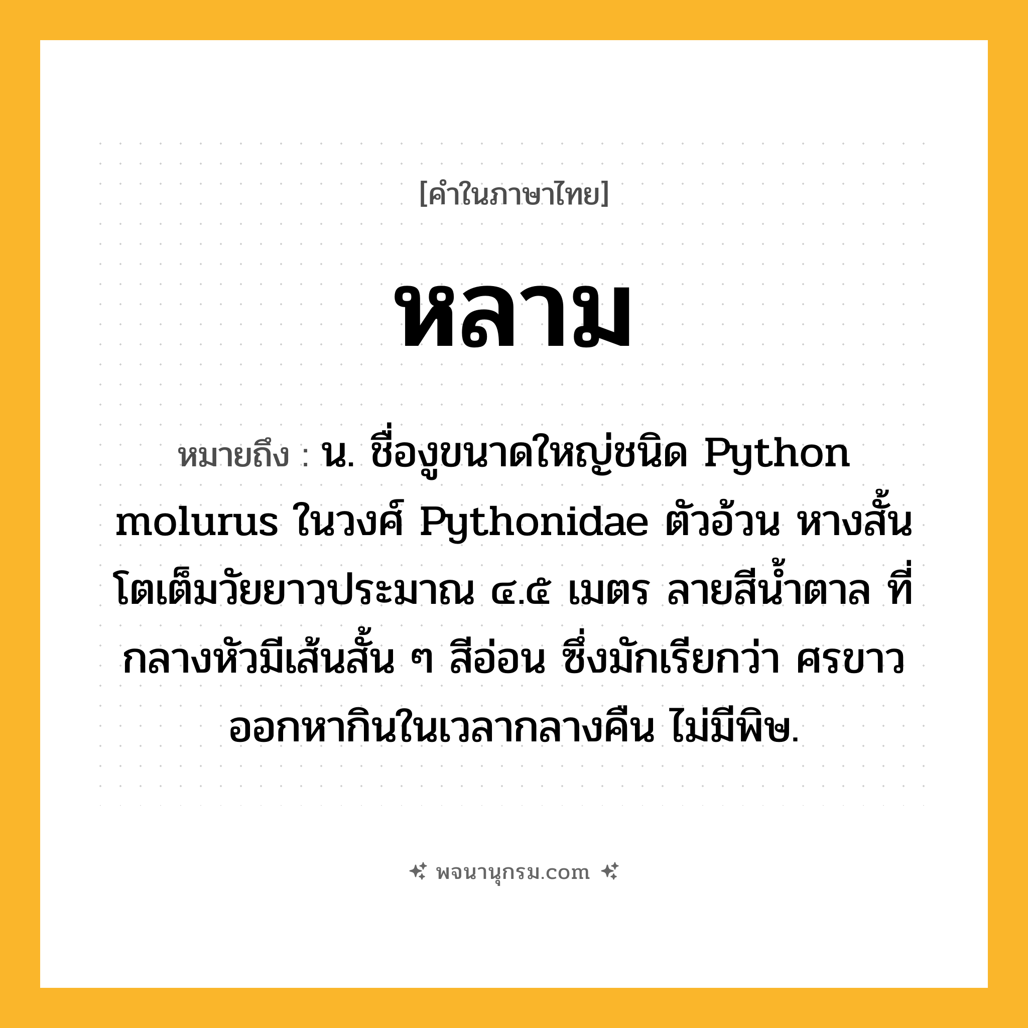 หลาม ความหมาย หมายถึงอะไร?, คำในภาษาไทย หลาม หมายถึง น. ชื่องูขนาดใหญ่ชนิด Python molurus ในวงศ์ Pythonidae ตัวอ้วน หางสั้น โตเต็มวัยยาวประมาณ ๔.๕ เมตร ลายสีนํ้าตาล ที่กลางหัวมีเส้นสั้น ๆ สีอ่อน ซึ่งมักเรียกว่า ศรขาว ออกหากินในเวลากลางคืน ไม่มีพิษ.
