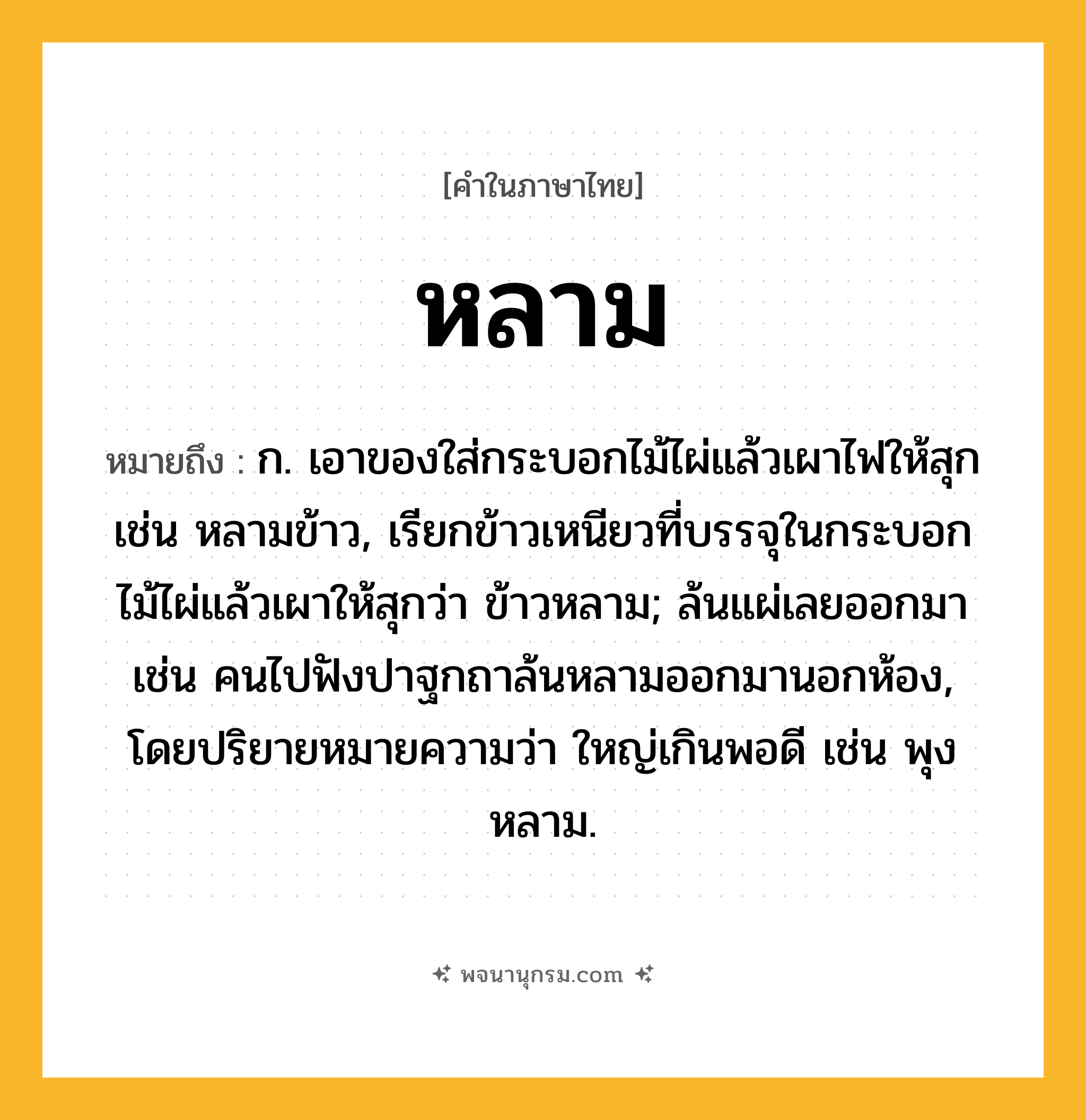หลาม ความหมาย หมายถึงอะไร?, คำในภาษาไทย หลาม หมายถึง ก. เอาของใส่กระบอกไม้ไผ่แล้วเผาไฟให้สุก เช่น หลามข้าว, เรียกข้าวเหนียวที่บรรจุในกระบอกไม้ไผ่แล้วเผาให้สุกว่า ข้าวหลาม; ล้นแผ่เลยออกมา เช่น คนไปฟังปาฐกถาล้นหลามออกมานอกห้อง, โดยปริยายหมายความว่า ใหญ่เกินพอดี เช่น พุงหลาม.