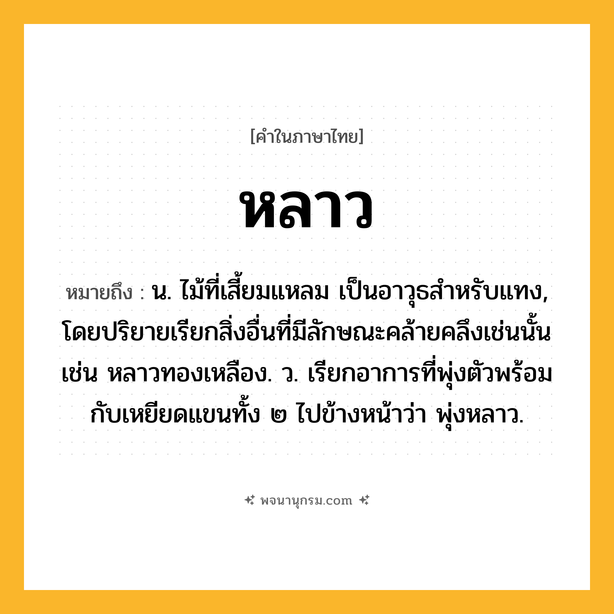 หลาว ความหมาย หมายถึงอะไร?, คำในภาษาไทย หลาว หมายถึง น. ไม้ที่เสี้ยมแหลม เป็นอาวุธสําหรับแทง, โดยปริยายเรียกสิ่งอื่นที่มีลักษณะคล้ายคลึงเช่นนั้น เช่น หลาวทองเหลือง. ว. เรียกอาการที่พุ่งตัวพร้อมกับเหยียดแขนทั้ง ๒ ไปข้างหน้าว่า พุ่งหลาว.