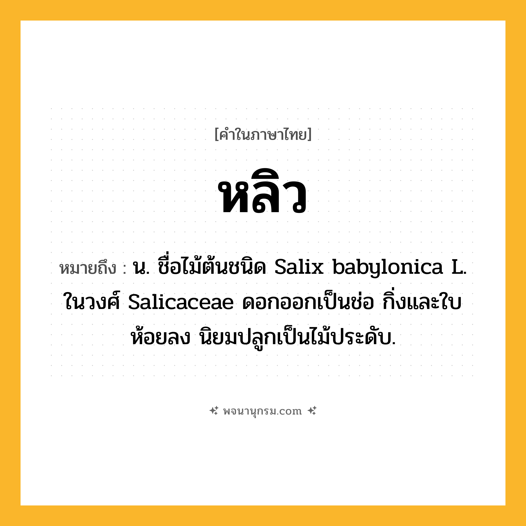 หลิว ความหมาย หมายถึงอะไร?, คำในภาษาไทย หลิว หมายถึง น. ชื่อไม้ต้นชนิด Salix babylonica L. ในวงศ์ Salicaceae ดอกออกเป็นช่อ กิ่งและใบห้อยลง นิยมปลูกเป็นไม้ประดับ.