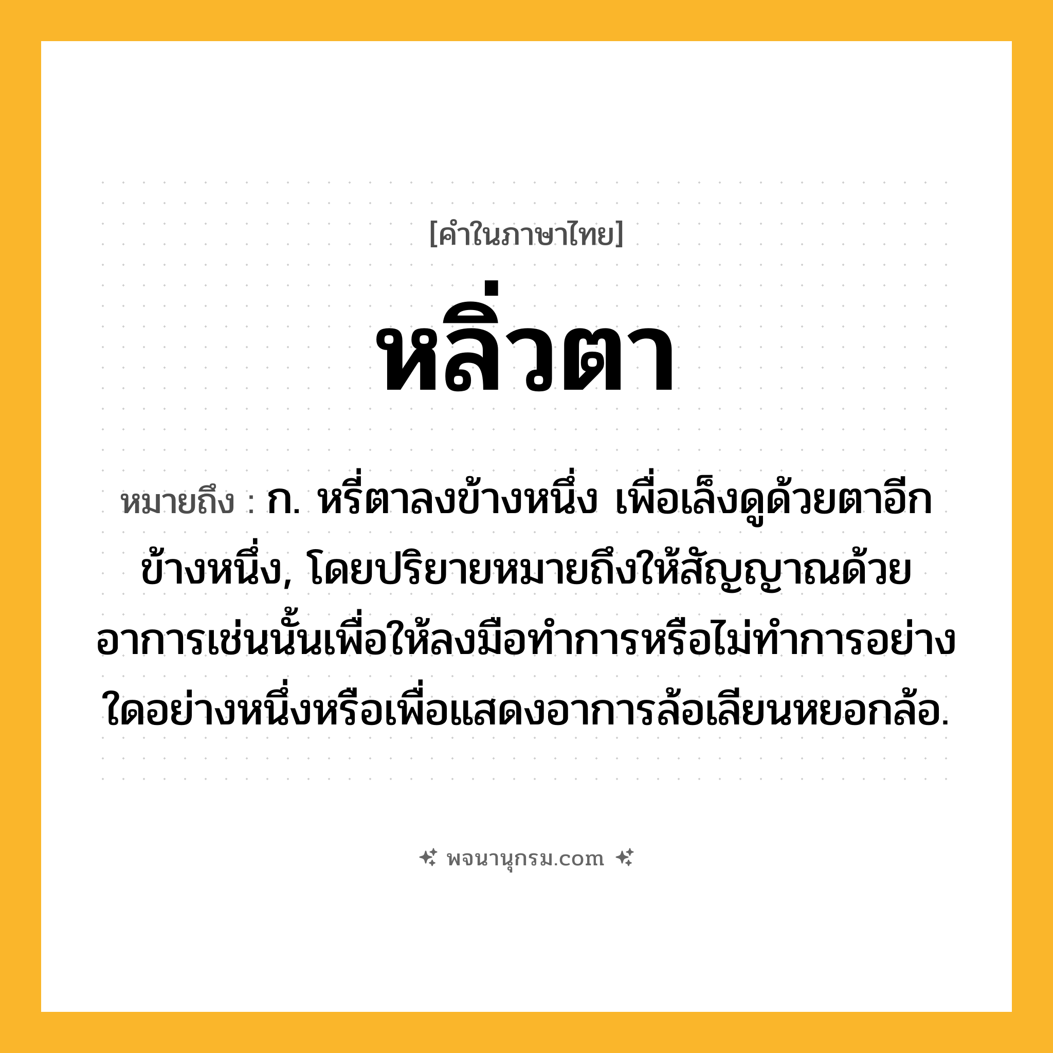 หลิ่วตา ความหมาย หมายถึงอะไร?, คำในภาษาไทย หลิ่วตา หมายถึง ก. หรี่ตาลงข้างหนึ่ง เพื่อเล็งดูด้วยตาอีกข้างหนึ่ง, โดยปริยายหมายถึงให้สัญญาณด้วยอาการเช่นนั้นเพื่อให้ลงมือทําการหรือไม่ทำการอย่างใดอย่างหนึ่งหรือเพื่อแสดงอาการล้อเลียนหยอกล้อ.