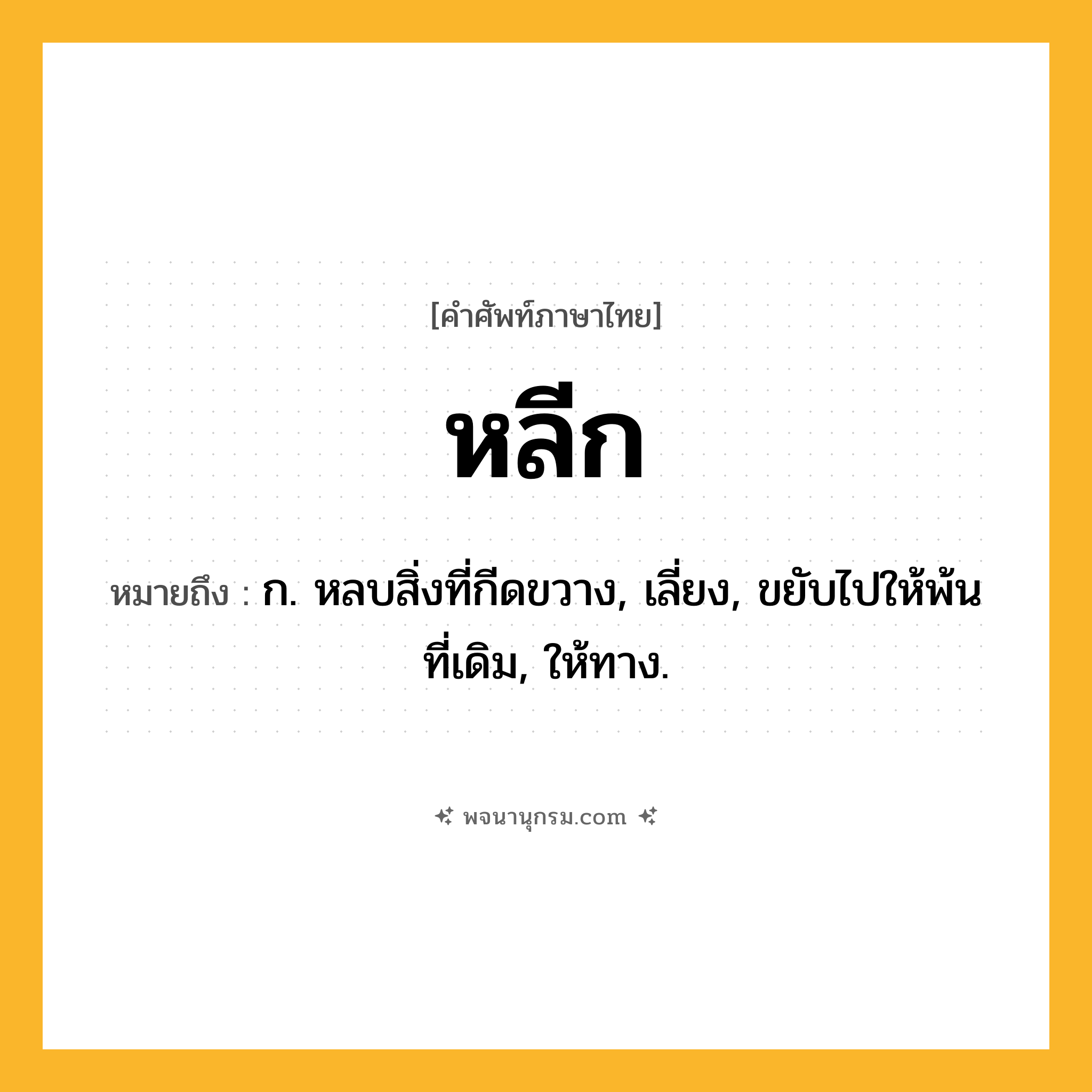 หลีก ความหมาย หมายถึงอะไร?, คำในภาษาไทย หลีก หมายถึง ก. หลบสิ่งที่กีดขวาง, เลี่ยง, ขยับไปให้พ้นที่เดิม, ให้ทาง.