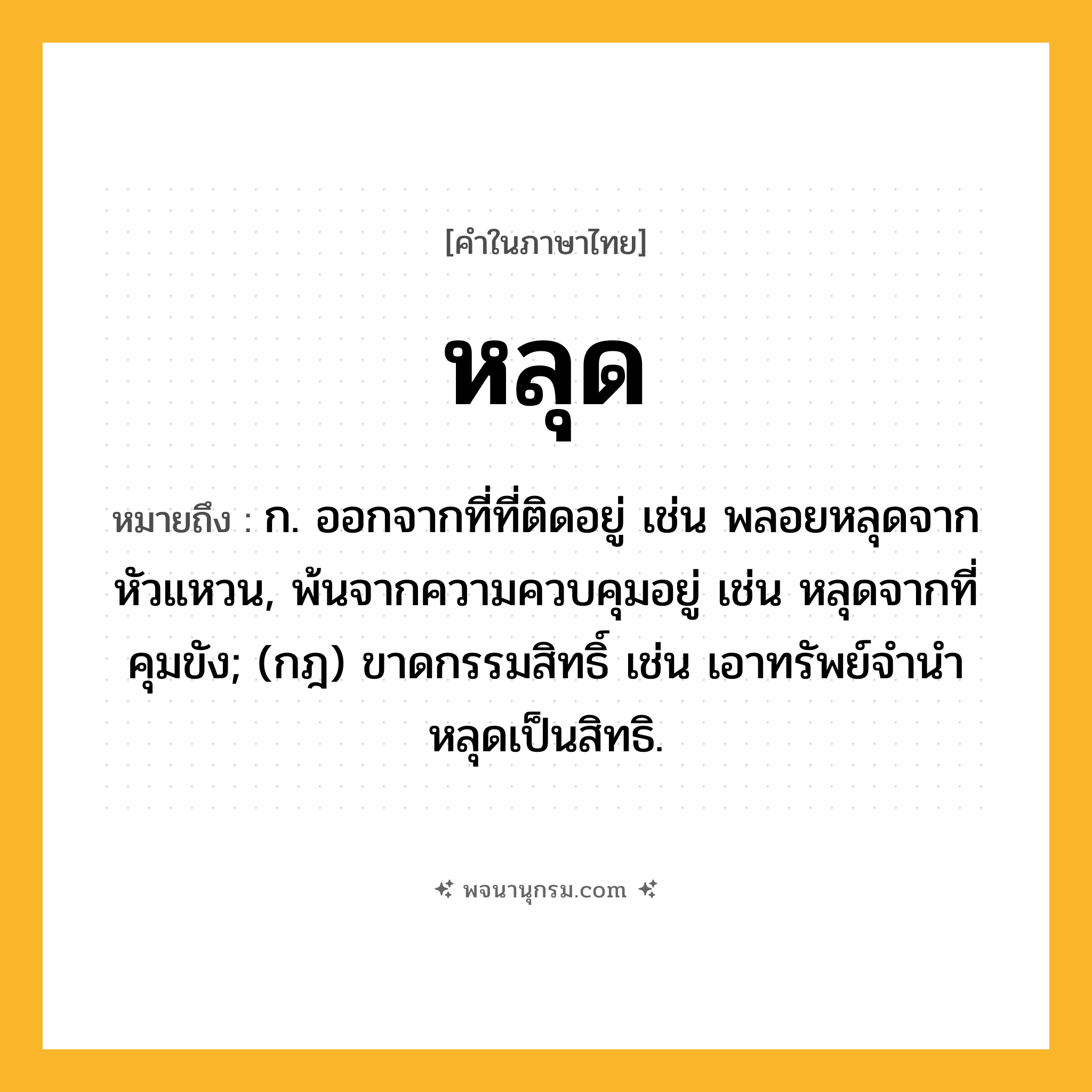 หลุด ความหมาย หมายถึงอะไร?, คำในภาษาไทย หลุด หมายถึง ก. ออกจากที่ที่ติดอยู่ เช่น พลอยหลุดจากหัวแหวน, พ้นจากความควบคุมอยู่ เช่น หลุดจากที่คุมขัง; (กฎ) ขาดกรรมสิทธิ์ เช่น เอาทรัพย์จํานําหลุดเป็นสิทธิ.