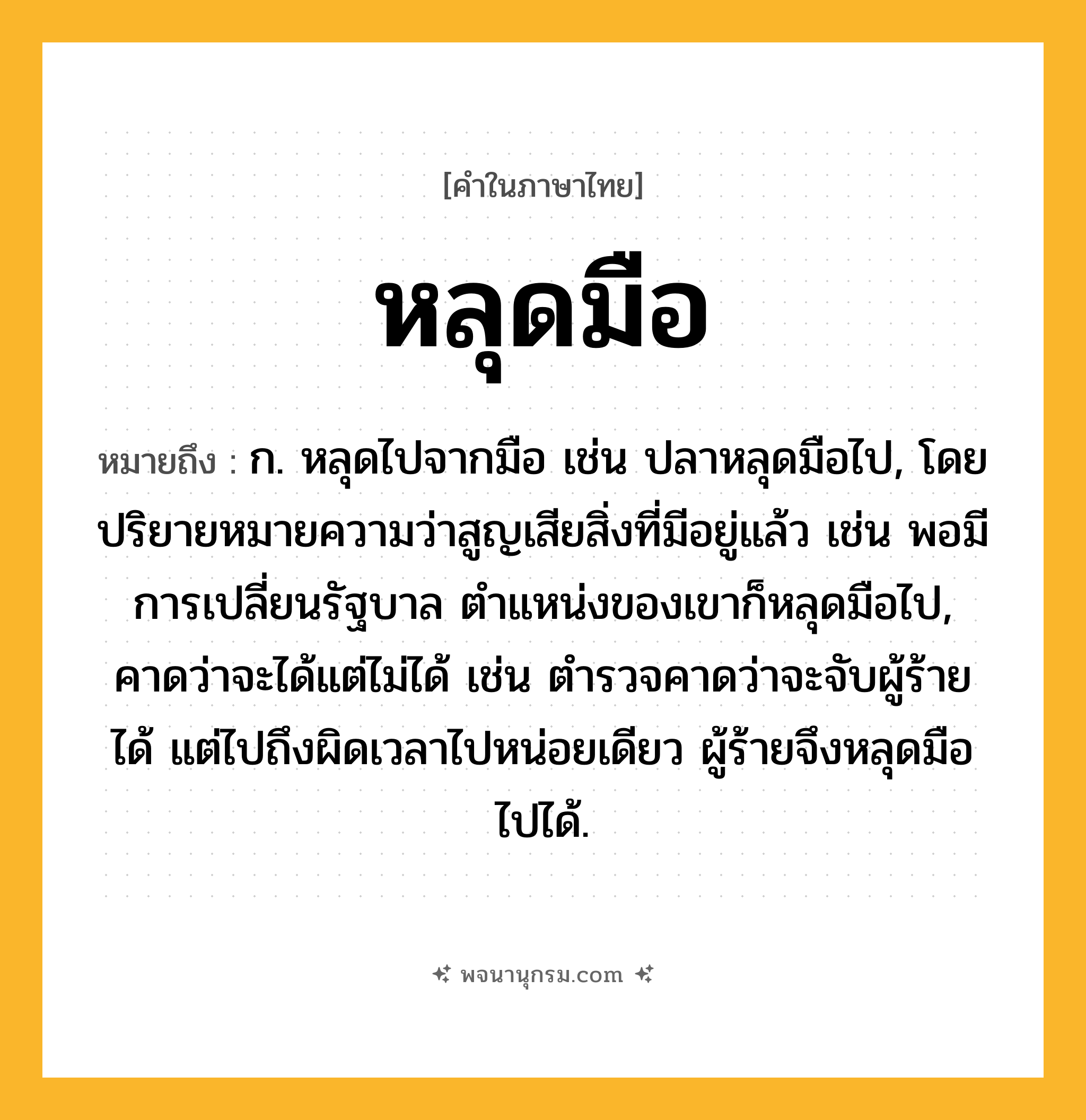 หลุดมือ ความหมาย หมายถึงอะไร?, คำในภาษาไทย หลุดมือ หมายถึง ก. หลุดไปจากมือ เช่น ปลาหลุดมือไป, โดยปริยายหมายความว่าสูญเสียสิ่งที่มีอยู่แล้ว เช่น พอมีการเปลี่ยนรัฐบาล ตำแหน่งของเขาก็หลุดมือไป, คาดว่าจะได้แต่ไม่ได้ เช่น ตำรวจคาดว่าจะจับผู้ร้ายได้ แต่ไปถึงผิดเวลาไปหน่อยเดียว ผู้ร้ายจึงหลุดมือไปได้.