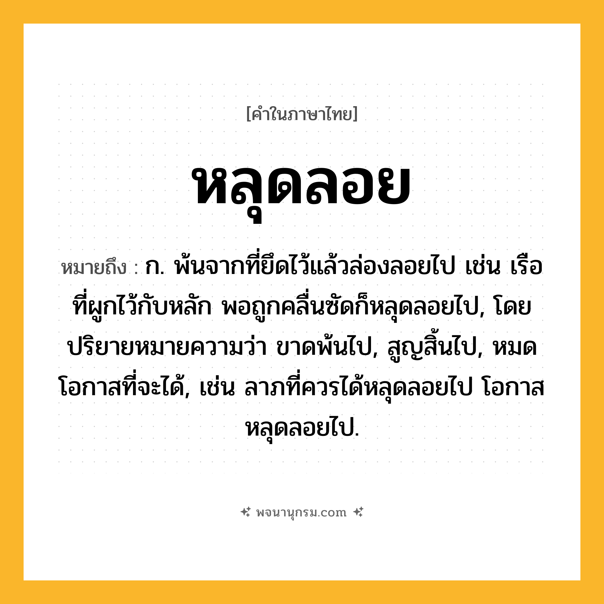หลุดลอย ความหมาย หมายถึงอะไร?, คำในภาษาไทย หลุดลอย หมายถึง ก. พ้นจากที่ยึดไว้แล้วล่องลอยไป เช่น เรือที่ผูกไว้กับหลัก พอถูกคลื่นซัดก็หลุดลอยไป, โดยปริยายหมายความว่า ขาดพ้นไป, สูญสิ้นไป, หมดโอกาสที่จะได้, เช่น ลาภที่ควรได้หลุดลอยไป โอกาสหลุดลอยไป.