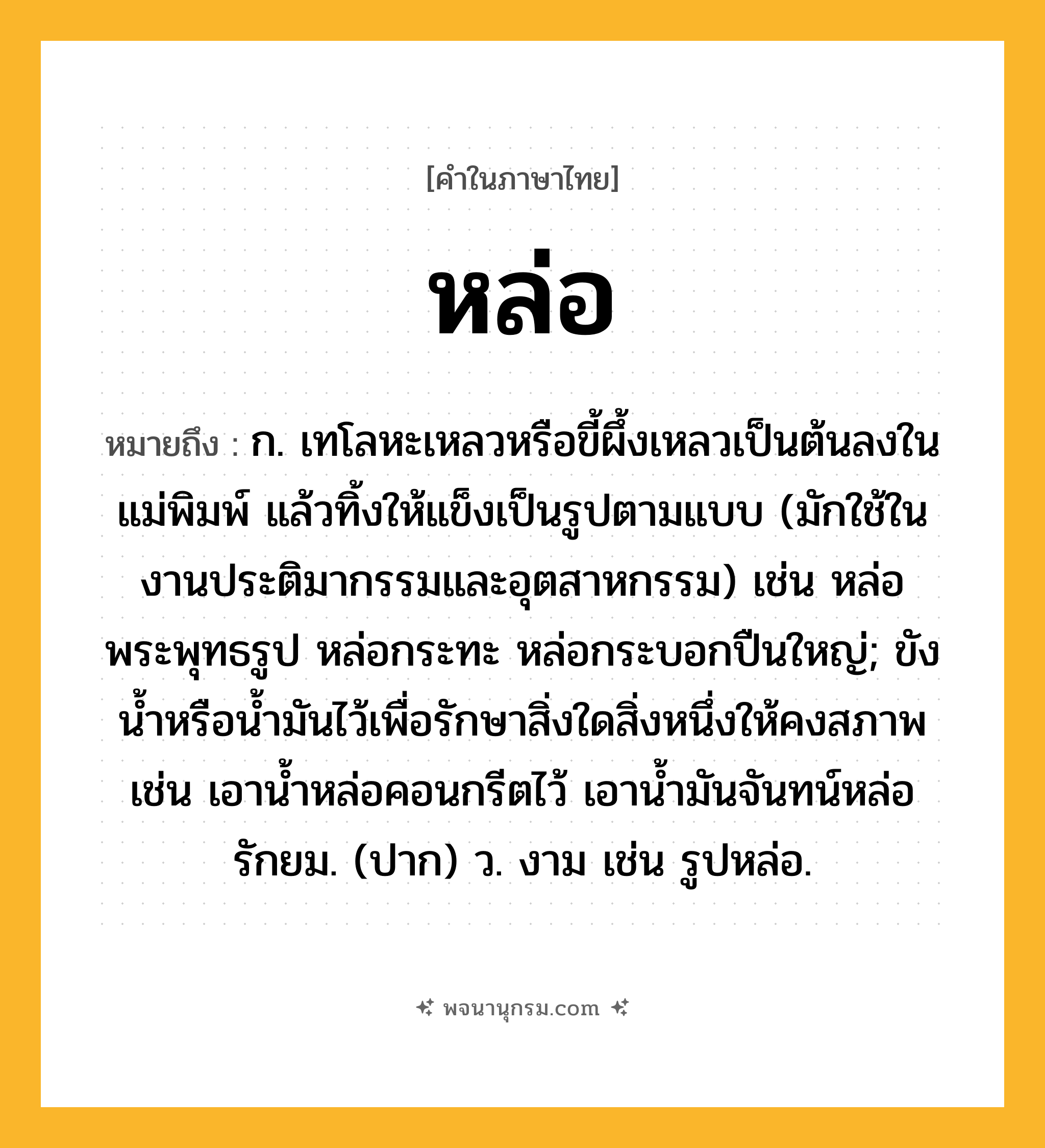 หล่อ ความหมาย หมายถึงอะไร?, คำในภาษาไทย หล่อ หมายถึง ก. เทโลหะเหลวหรือขี้ผึ้งเหลวเป็นต้นลงในแม่พิมพ์ แล้วทิ้งให้แข็งเป็นรูปตามแบบ (มักใช้ในงานประติมากรรมและอุตสาหกรรม) เช่น หล่อพระพุทธรูป หล่อกระทะ หล่อกระบอกปืนใหญ่; ขังน้ำหรือน้ำมันไว้เพื่อรักษาสิ่งใดสิ่งหนึ่งให้คงสภาพ เช่น เอาน้ำหล่อคอนกรีตไว้ เอาน้ำมันจันทน์หล่อรักยม. (ปาก) ว. งาม เช่น รูปหล่อ.