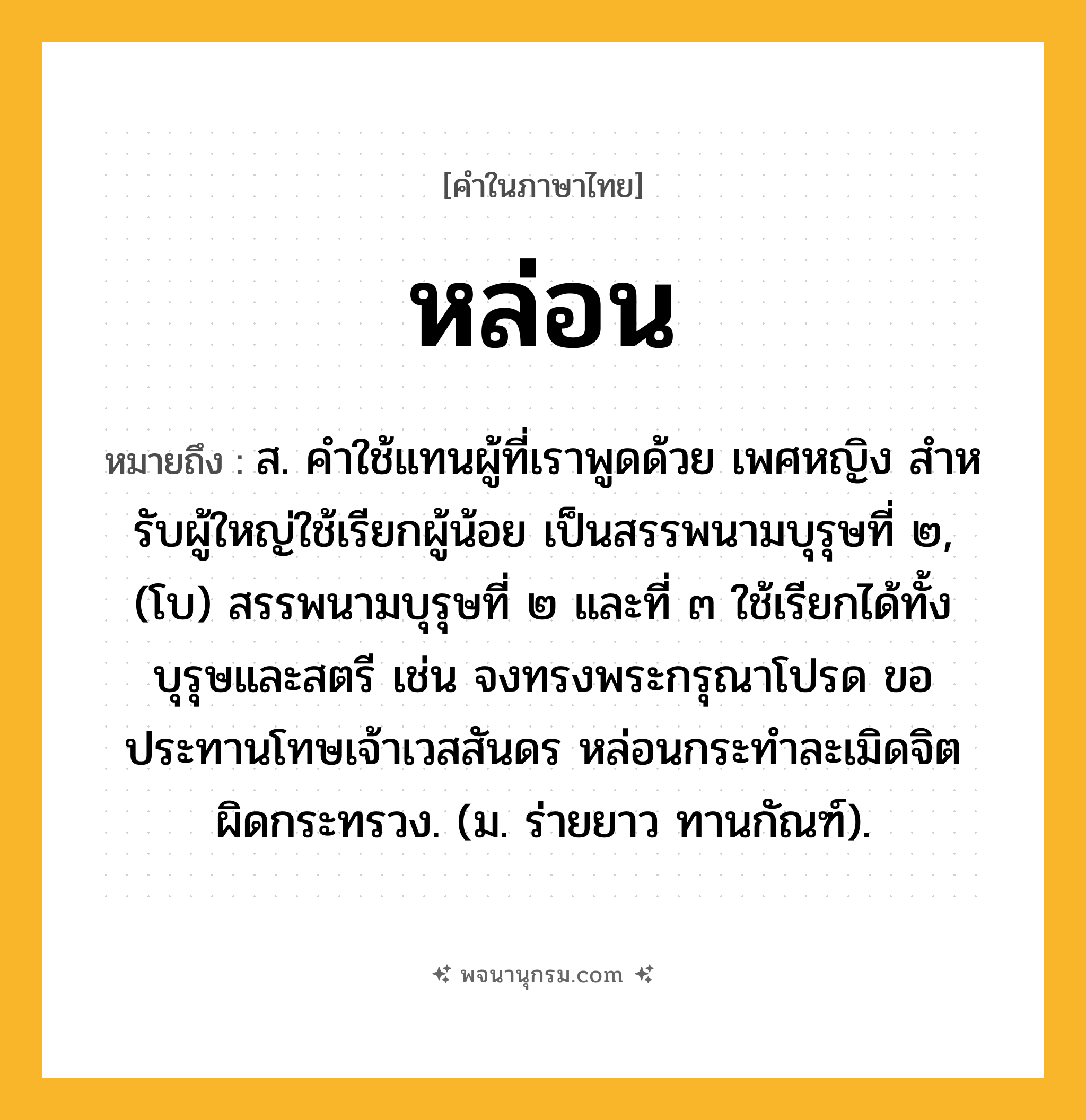 หล่อน ความหมาย หมายถึงอะไร?, คำในภาษาไทย หล่อน หมายถึง ส. คําใช้แทนผู้ที่เราพูดด้วย เพศหญิง สําหรับผู้ใหญ่ใช้เรียกผู้น้อย เป็นสรรพนามบุรุษที่ ๒, (โบ) สรรพนามบุรุษที่ ๒ และที่ ๓ ใช้เรียกได้ทั้งบุรุษและสตรี เช่น จงทรงพระกรุณาโปรด ขอประทานโทษเจ้าเวสสันดร หล่อนกระทำละเมิดจิตผิดกระทรวง. (ม. ร่ายยาว ทานกัณฑ์).