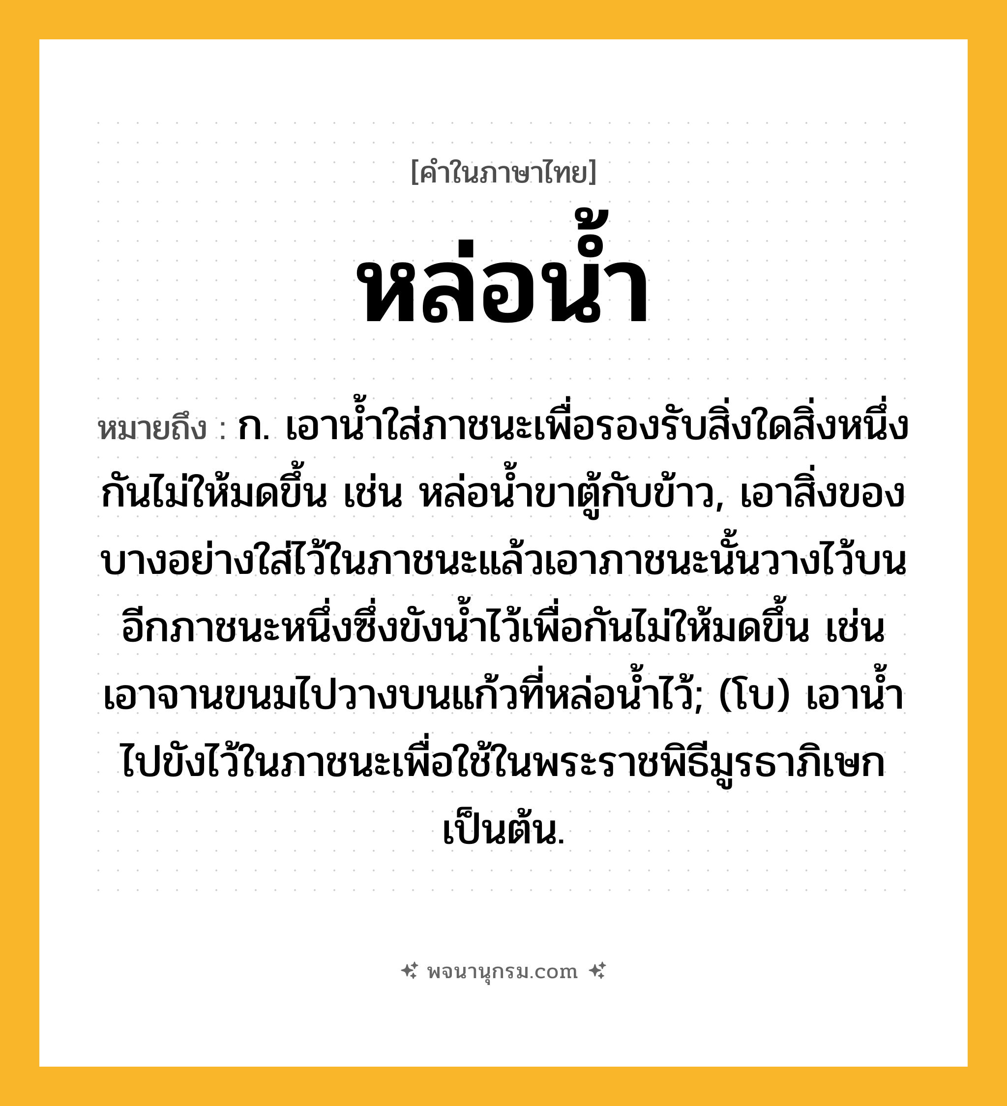 หล่อน้ำ ความหมาย หมายถึงอะไร?, คำในภาษาไทย หล่อน้ำ หมายถึง ก. เอาน้ำใส่ภาชนะเพื่อรองรับสิ่งใดสิ่งหนึ่งกันไม่ให้มดขึ้น เช่น หล่อน้ำขาตู้กับข้าว, เอาสิ่งของบางอย่างใส่ไว้ในภาชนะแล้วเอาภาชนะนั้นวางไว้บนอีกภาชนะหนึ่งซึ่งขังน้ำไว้เพื่อกันไม่ให้มดขึ้น เช่น เอาจานขนมไปวางบนแก้วที่หล่อน้ำไว้; (โบ) เอาน้ำไปขังไว้ในภาชนะเพื่อใช้ในพระราชพิธีมูรธาภิเษกเป็นต้น.