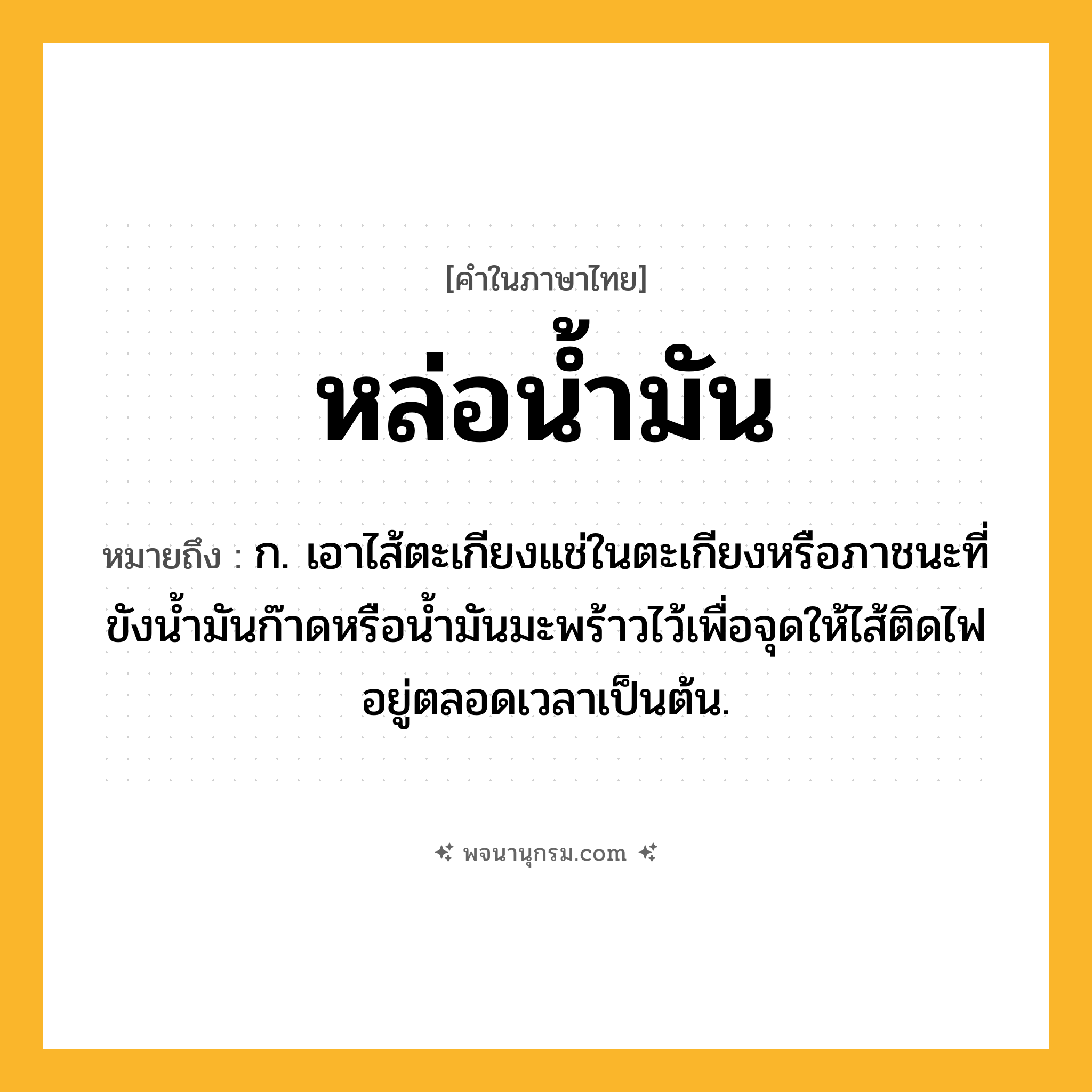 หล่อน้ำมัน ความหมาย หมายถึงอะไร?, คำในภาษาไทย หล่อน้ำมัน หมายถึง ก. เอาไส้ตะเกียงแช่ในตะเกียงหรือภาชนะที่ขังน้ำมันก๊าดหรือน้ำมันมะพร้าวไว้เพื่อจุดให้ไส้ติดไฟอยู่ตลอดเวลาเป็นต้น.