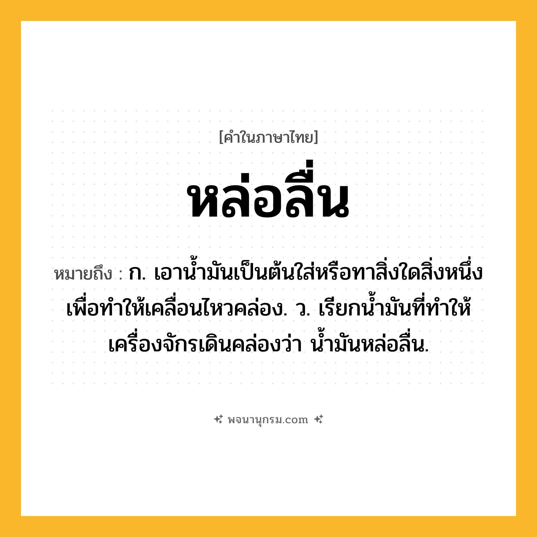 หล่อลื่น ความหมาย หมายถึงอะไร?, คำในภาษาไทย หล่อลื่น หมายถึง ก. เอาน้ำมันเป็นต้นใส่หรือทาสิ่งใดสิ่งหนึ่งเพื่อทำให้เคลื่อนไหวคล่อง. ว. เรียกนํ้ามันที่ทําให้เครื่องจักรเดินคล่องว่า นํ้ามันหล่อลื่น.