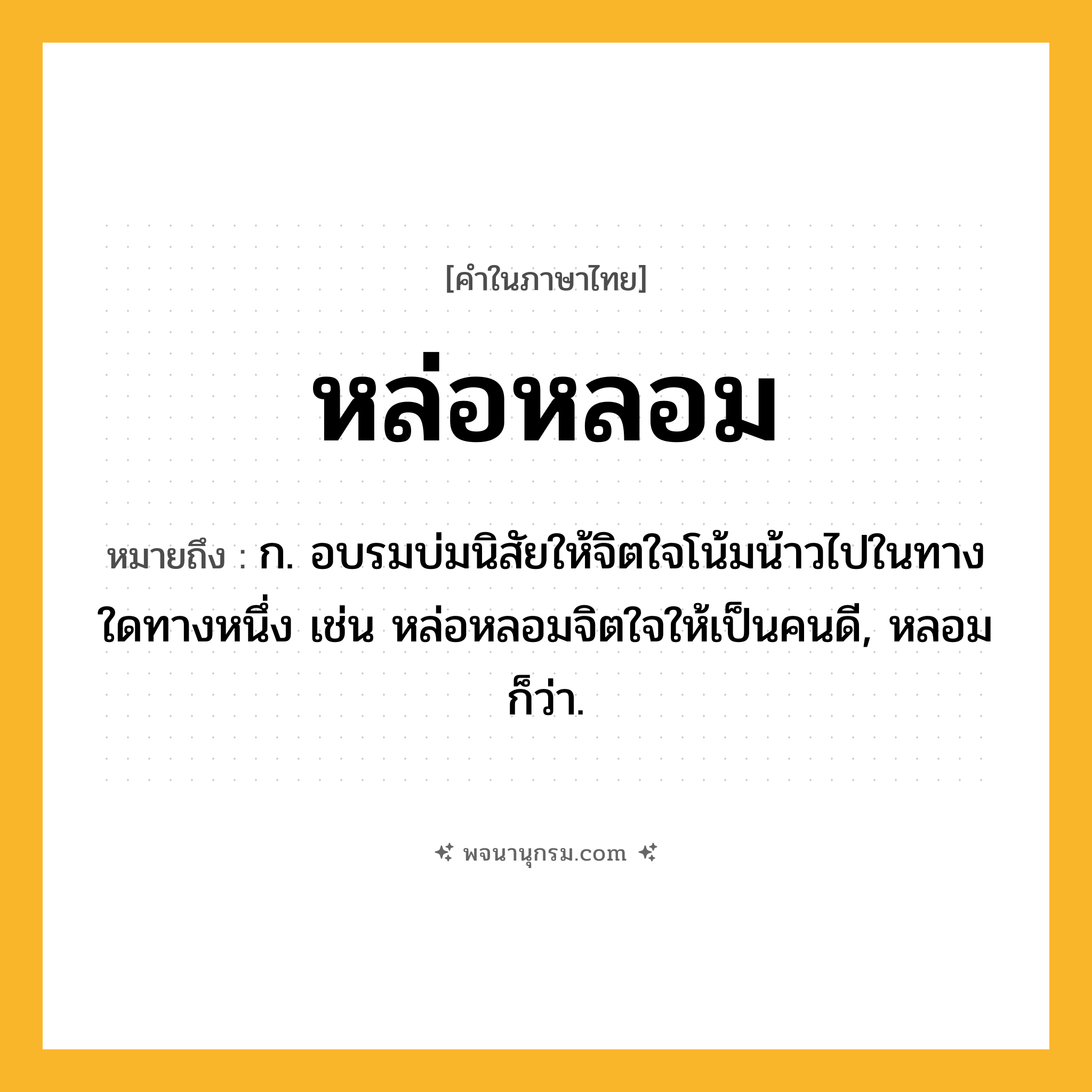 หล่อหลอม ความหมาย หมายถึงอะไร?, คำในภาษาไทย หล่อหลอม หมายถึง ก. อบรมบ่มนิสัยให้จิตใจโน้มน้าวไปในทางใดทางหนึ่ง เช่น หล่อหลอมจิตใจให้เป็นคนดี, หลอม ก็ว่า.