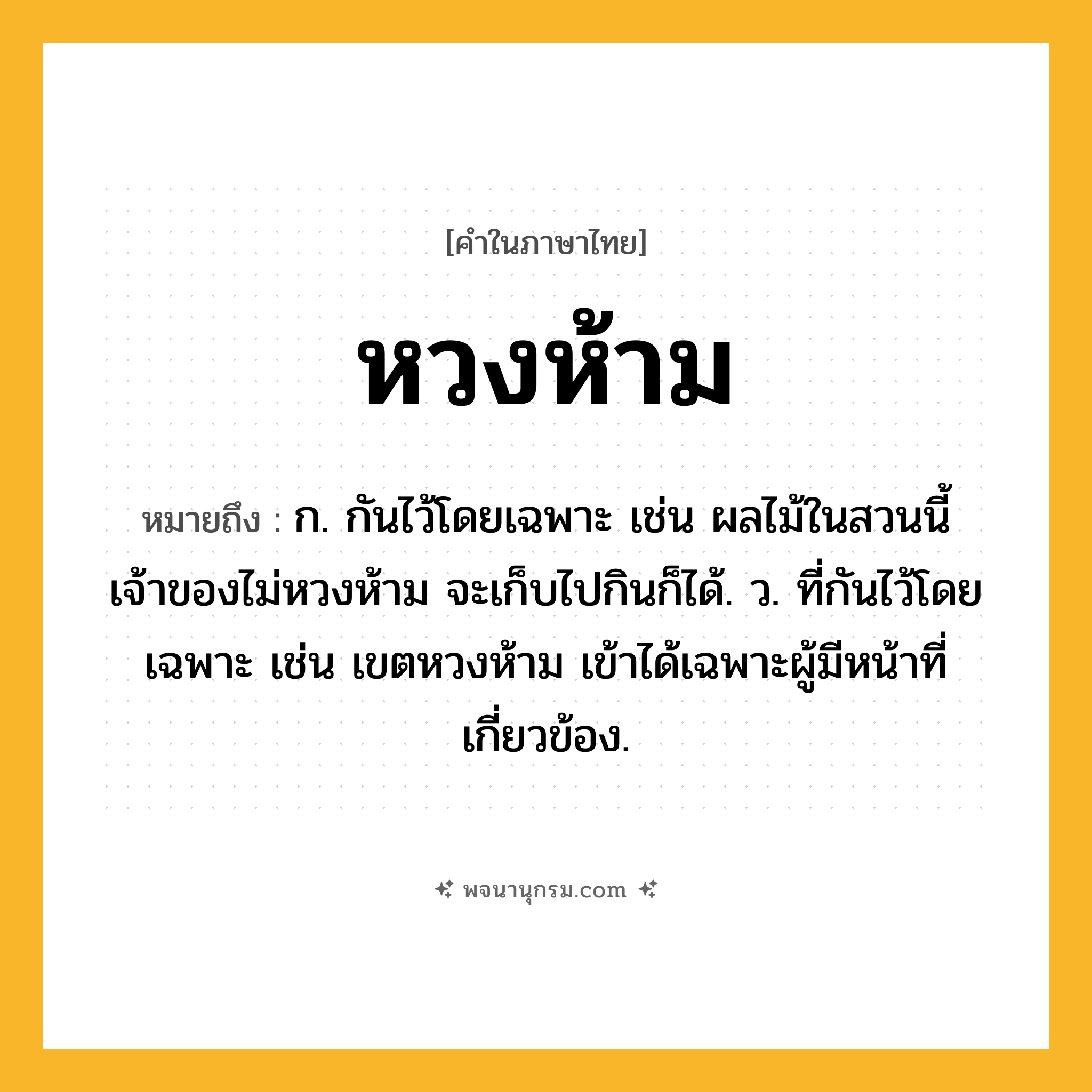 หวงห้าม ความหมาย หมายถึงอะไร?, คำในภาษาไทย หวงห้าม หมายถึง ก. กันไว้โดยเฉพาะ เช่น ผลไม้ในสวนนี้เจ้าของไม่หวงห้าม จะเก็บไปกินก็ได้. ว. ที่กันไว้โดยเฉพาะ เช่น เขตหวงห้าม เข้าได้เฉพาะผู้มีหน้าที่เกี่ยวข้อง.