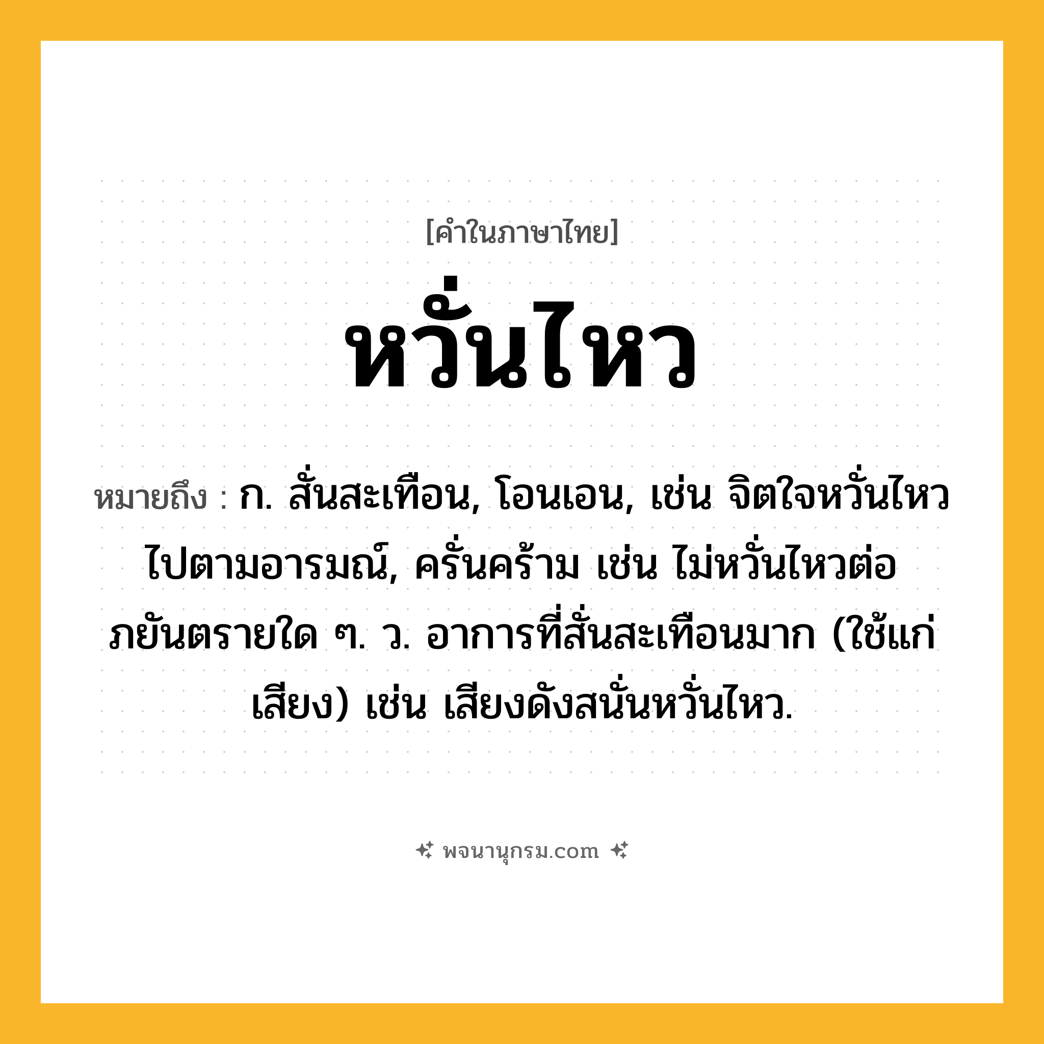 หวั่นไหว ความหมาย หมายถึงอะไร?, คำในภาษาไทย หวั่นไหว หมายถึง ก. สั่นสะเทือน, โอนเอน, เช่น จิตใจหวั่นไหวไปตามอารมณ์, ครั่นคร้าม เช่น ไม่หวั่นไหวต่อภยันตรายใด ๆ. ว. อาการที่สั่นสะเทือนมาก (ใช้แก่เสียง) เช่น เสียงดังสนั่นหวั่นไหว.