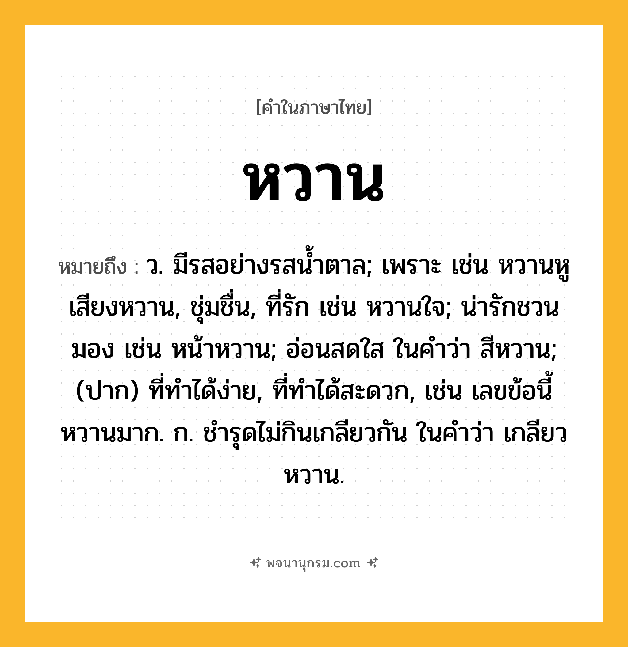 หวาน ความหมาย หมายถึงอะไร?, คำในภาษาไทย หวาน หมายถึง ว. มีรสอย่างรสนํ้าตาล; เพราะ เช่น หวานหู เสียงหวาน, ชุ่มชื่น, ที่รัก เช่น หวานใจ; น่ารักชวนมอง เช่น หน้าหวาน; อ่อนสดใส ในคำว่า สีหวาน; (ปาก) ที่ทำได้ง่าย, ที่ทำได้สะดวก, เช่น เลขข้อนี้หวานมาก. ก. ชำรุดไม่กินเกลียวกัน ในคำว่า เกลียวหวาน.
