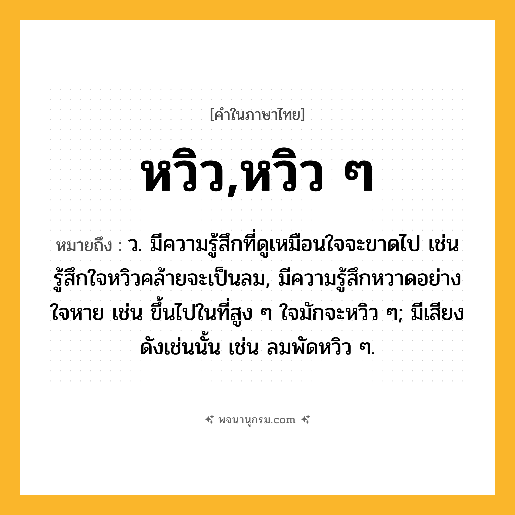 หวิว,หวิว ๆ ความหมาย หมายถึงอะไร?, คำในภาษาไทย หวิว,หวิว ๆ หมายถึง ว. มีความรู้สึกที่ดูเหมือนใจจะขาดไป เช่น รู้สึกใจหวิวคล้ายจะเป็นลม, มีความรู้สึกหวาดอย่างใจหาย เช่น ขึ้นไปในที่สูง ๆ ใจมักจะหวิว ๆ; มีเสียงดังเช่นนั้น เช่น ลมพัดหวิว ๆ.