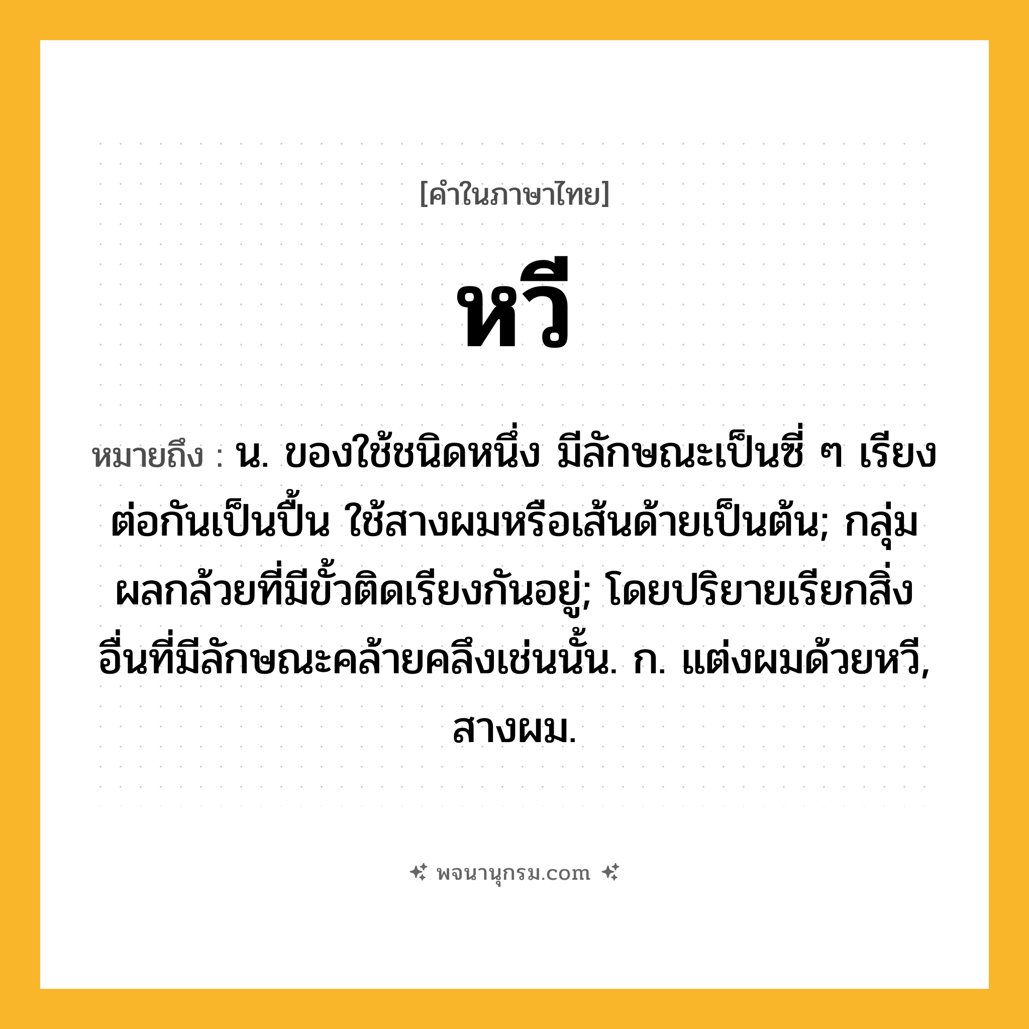 หวี ความหมาย หมายถึงอะไร?, คำในภาษาไทย หวี หมายถึง น. ของใช้ชนิดหนึ่ง มีลักษณะเป็นซี่ ๆ เรียงต่อกันเป็นปื้น ใช้สางผมหรือเส้นด้ายเป็นต้น; กลุ่มผลกล้วยที่มีขั้วติดเรียงกันอยู่; โดยปริยายเรียกสิ่งอื่นที่มีลักษณะคล้ายคลึงเช่นนั้น. ก. แต่งผมด้วยหวี, สางผม.
