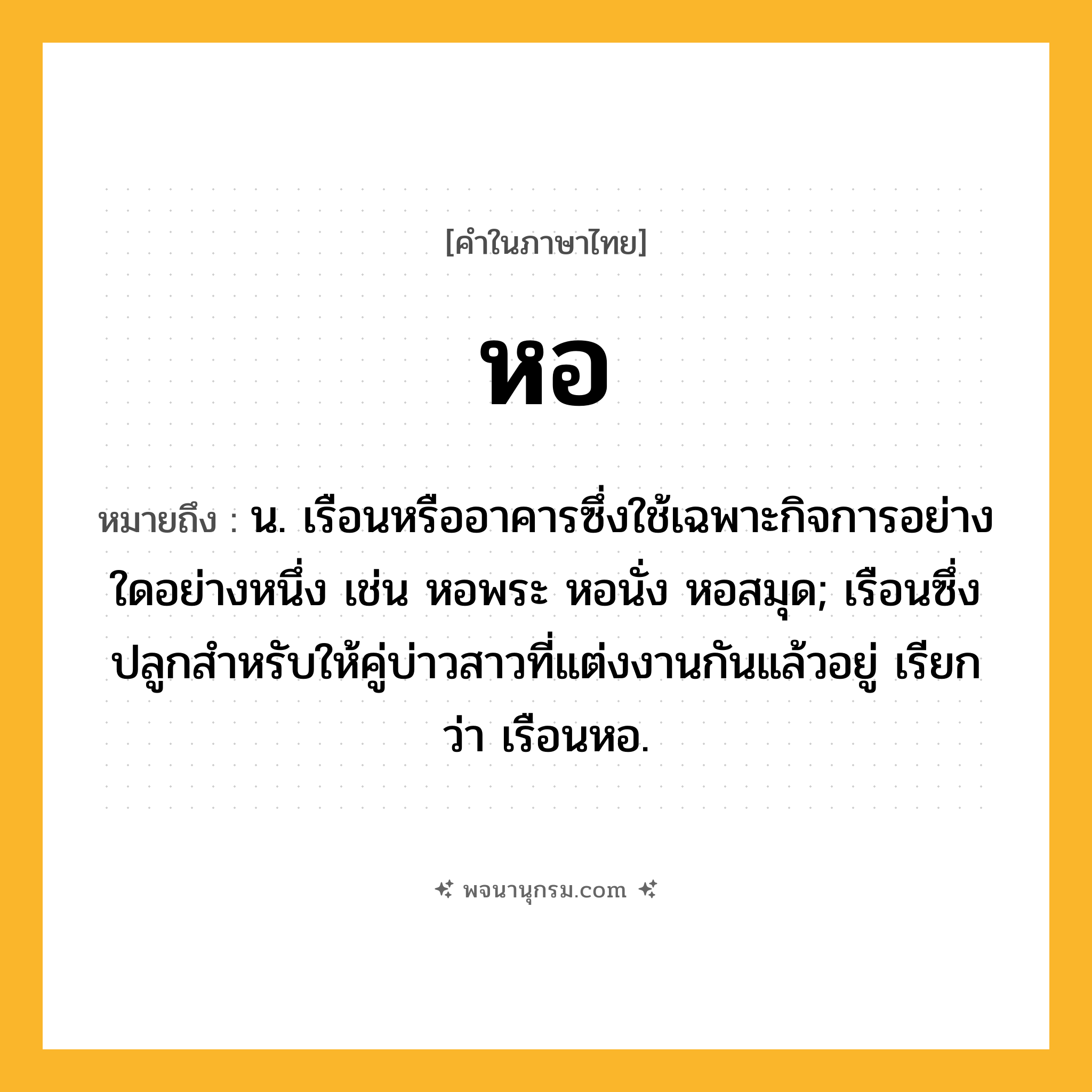 หอ ความหมาย หมายถึงอะไร?, คำในภาษาไทย หอ หมายถึง น. เรือนหรืออาคารซึ่งใช้เฉพาะกิจการอย่างใดอย่างหนึ่ง เช่น หอพระ หอนั่ง หอสมุด; เรือนซึ่งปลูกสําหรับให้คู่บ่าวสาวที่แต่งงานกันแล้วอยู่ เรียกว่า เรือนหอ.