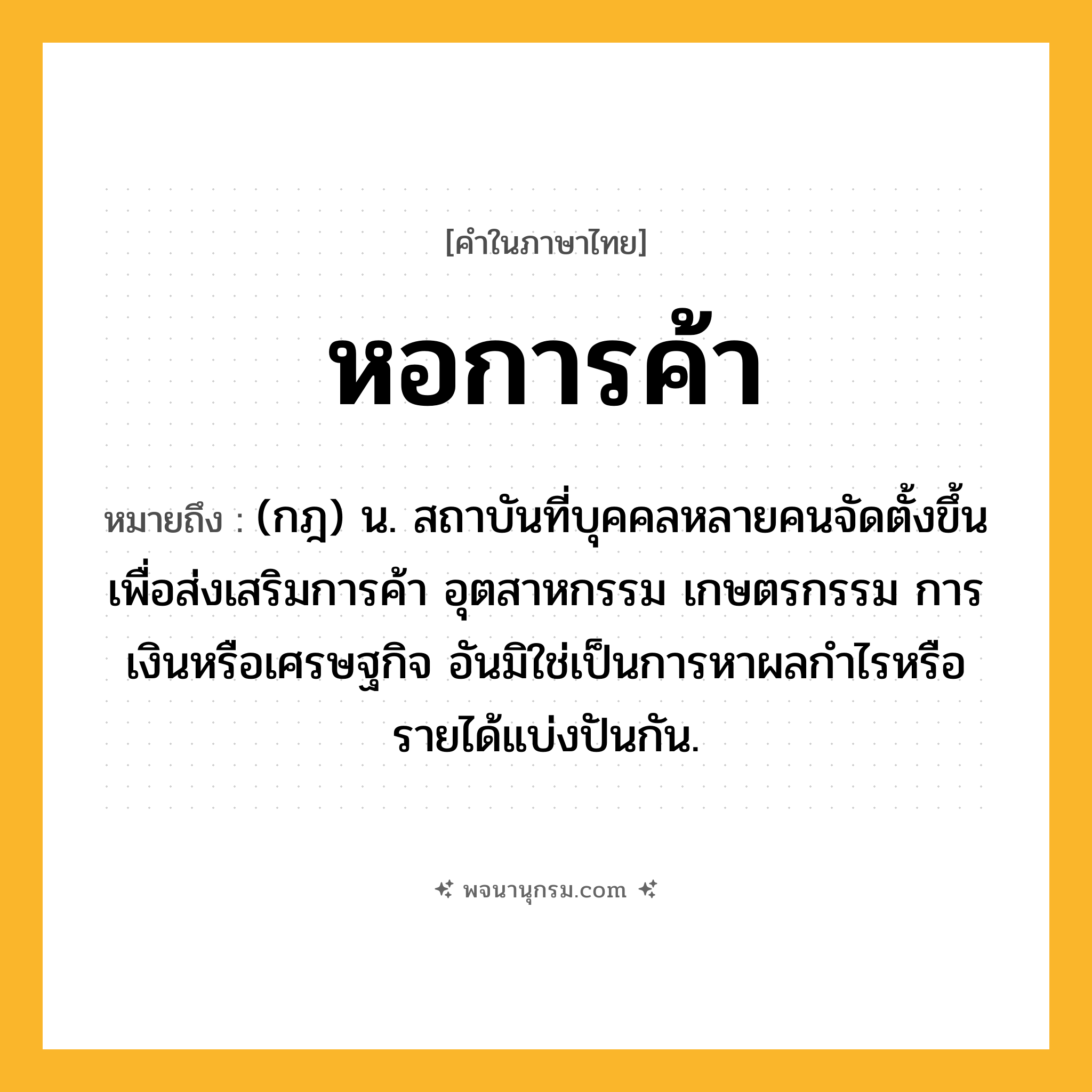 หอการค้า ความหมาย หมายถึงอะไร?, คำในภาษาไทย หอการค้า หมายถึง (กฎ) น. สถาบันที่บุคคลหลายคนจัดตั้งขึ้นเพื่อส่งเสริมการค้า อุตสาหกรรม เกษตรกรรม การเงินหรือเศรษฐกิจ อันมิใช่เป็นการหาผลกําไรหรือรายได้แบ่งปันกัน.