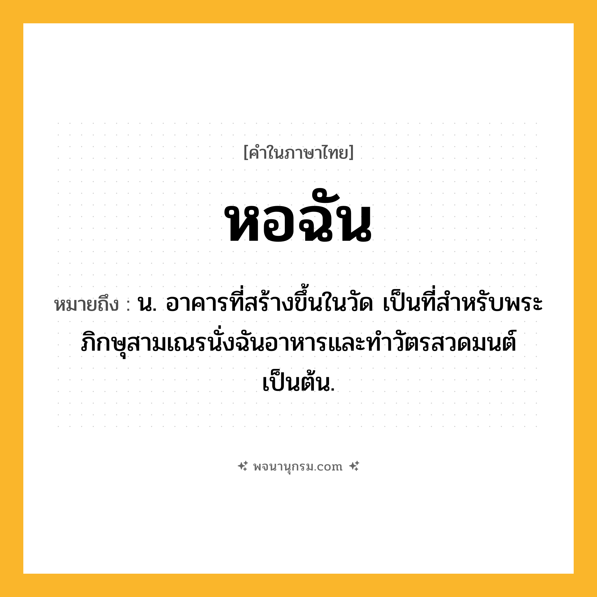 หอฉัน ความหมาย หมายถึงอะไร?, คำในภาษาไทย หอฉัน หมายถึง น. อาคารที่สร้างขึ้นในวัด เป็นที่สำหรับพระภิกษุสามเณรนั่งฉันอาหารและทำวัตรสวดมนต์เป็นต้น.