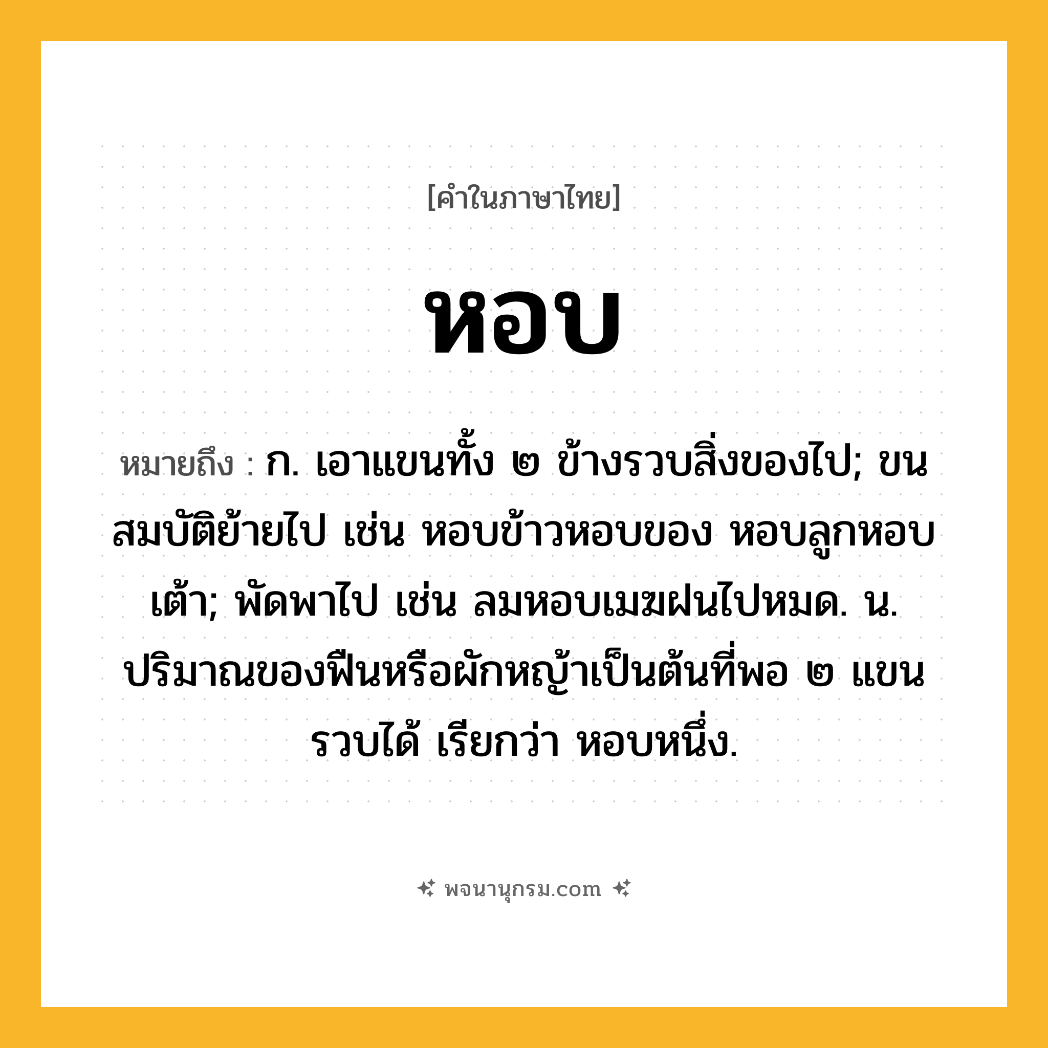 หอบ ความหมาย หมายถึงอะไร?, คำในภาษาไทย หอบ หมายถึง ก. เอาแขนทั้ง ๒ ข้างรวบสิ่งของไป; ขนสมบัติย้ายไป เช่น หอบข้าวหอบของ หอบลูกหอบเต้า; พัดพาไป เช่น ลมหอบเมฆฝนไปหมด. น. ปริมาณของฟืนหรือผักหญ้าเป็นต้นที่พอ ๒ แขนรวบได้ เรียกว่า หอบหนึ่ง.