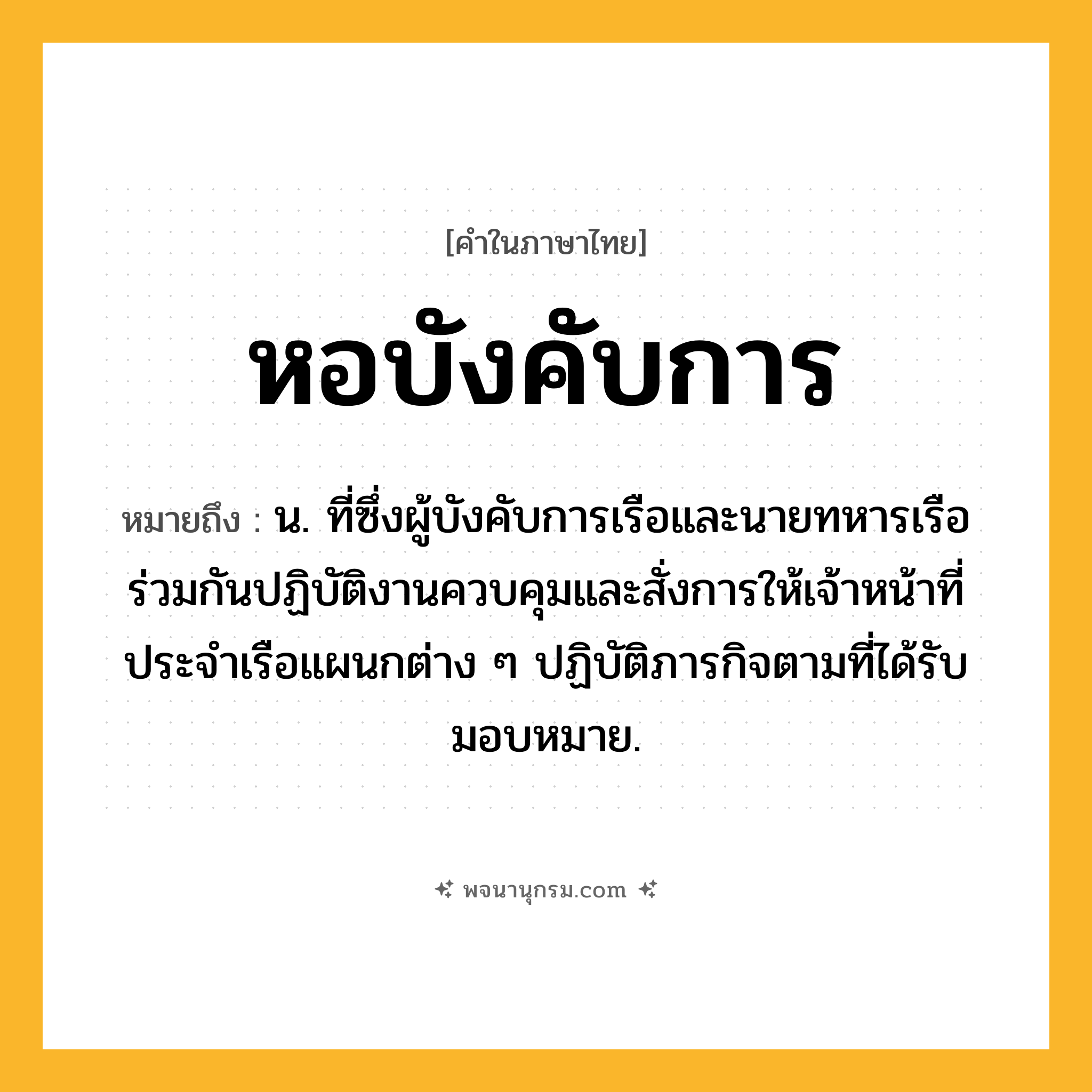หอบังคับการ ความหมาย หมายถึงอะไร?, คำในภาษาไทย หอบังคับการ หมายถึง น. ที่ซึ่งผู้บังคับการเรือและนายทหารเรือร่วมกันปฏิบัติงานควบคุมและสั่งการให้เจ้าหน้าที่ประจําเรือแผนกต่าง ๆ ปฏิบัติภารกิจตามที่ได้รับมอบหมาย.