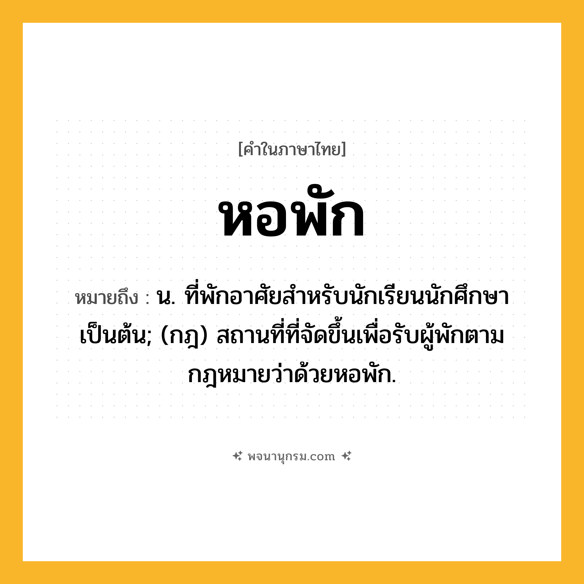 หอพัก ความหมาย หมายถึงอะไร?, คำในภาษาไทย หอพัก หมายถึง น. ที่พักอาศัยสําหรับนักเรียนนักศึกษาเป็นต้น; (กฎ) สถานที่ที่จัดขึ้นเพื่อรับผู้พักตามกฎหมายว่าด้วยหอพัก.