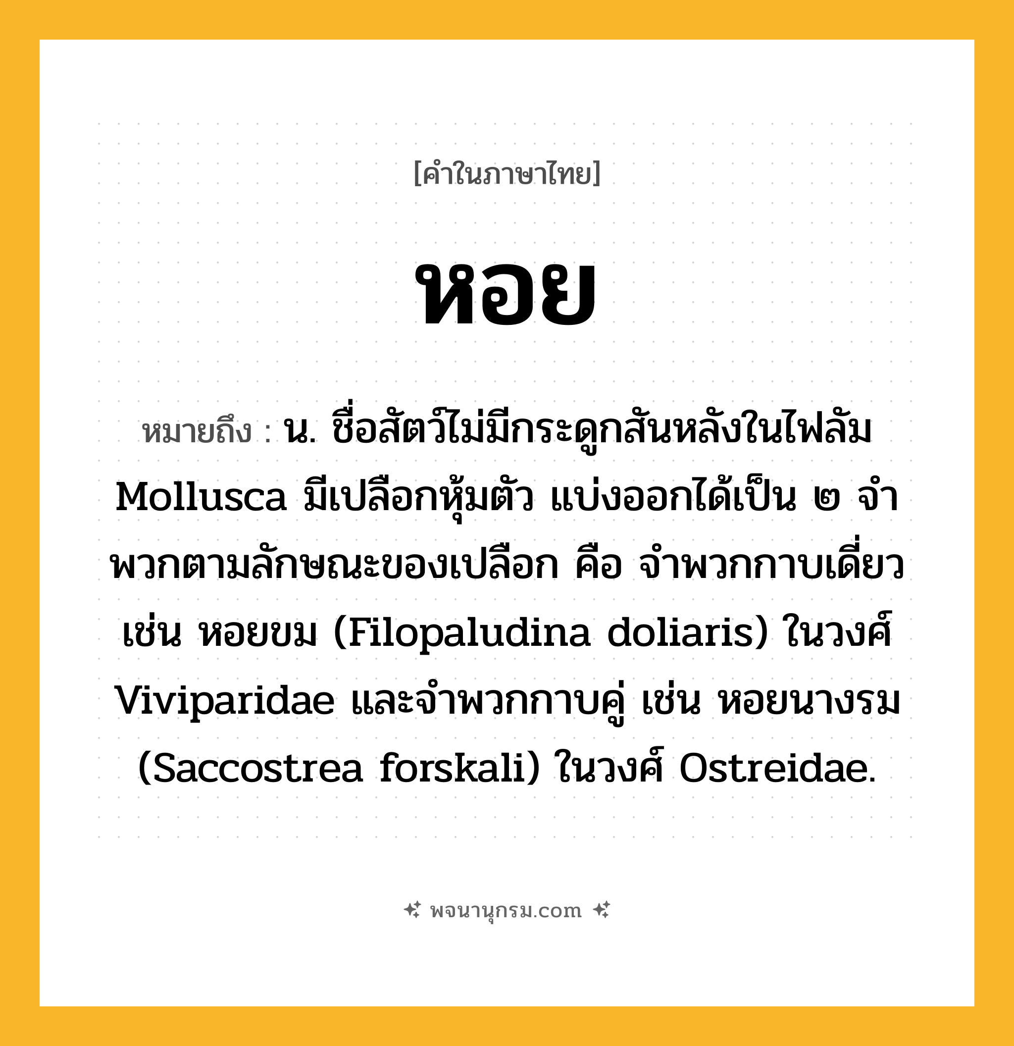 หอย ความหมาย หมายถึงอะไร?, คำในภาษาไทย หอย หมายถึง น. ชื่อสัตว์ไม่มีกระดูกสันหลังในไฟลัม Mollusca มีเปลือกหุ้มตัว แบ่งออกได้เป็น ๒ จําพวกตามลักษณะของเปลือก คือ จําพวกกาบเดี่ยว เช่น หอยขม (Filopaludina doliaris) ในวงศ์ Viviparidae และจําพวกกาบคู่ เช่น หอยนางรม (Saccostrea forskali) ในวงศ์ Ostreidae.