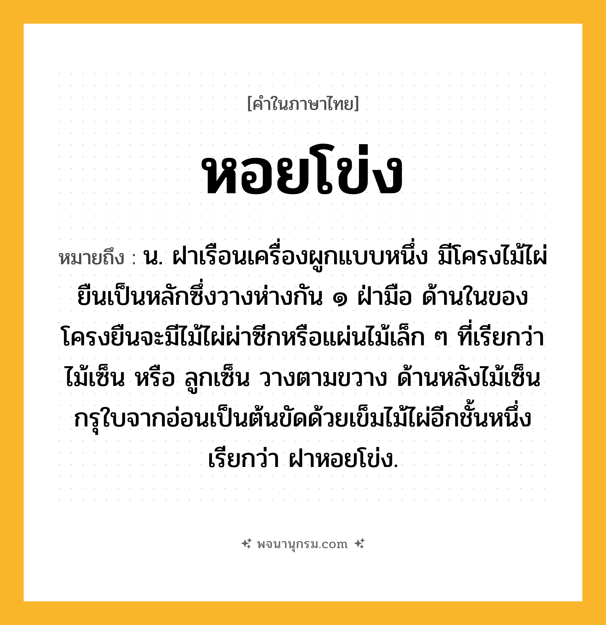 หอยโข่ง ความหมาย หมายถึงอะไร?, คำในภาษาไทย หอยโข่ง หมายถึง น. ฝาเรือนเครื่องผูกแบบหนึ่ง มีโครงไม้ไผ่ยืนเป็นหลักซึ่งวางห่างกัน ๑ ฝ่ามือ ด้านในของโครงยืนจะมีไม้ไผ่ผ่าซีกหรือแผ่นไม้เล็ก ๆ ที่เรียกว่า ไม้เซ็น หรือ ลูกเซ็น วางตามขวาง ด้านหลังไม้เซ็นกรุใบจากอ่อนเป็นต้นขัดด้วยเข็มไม้ไผ่อีกชั้นหนึ่ง เรียกว่า ฝาหอยโข่ง.