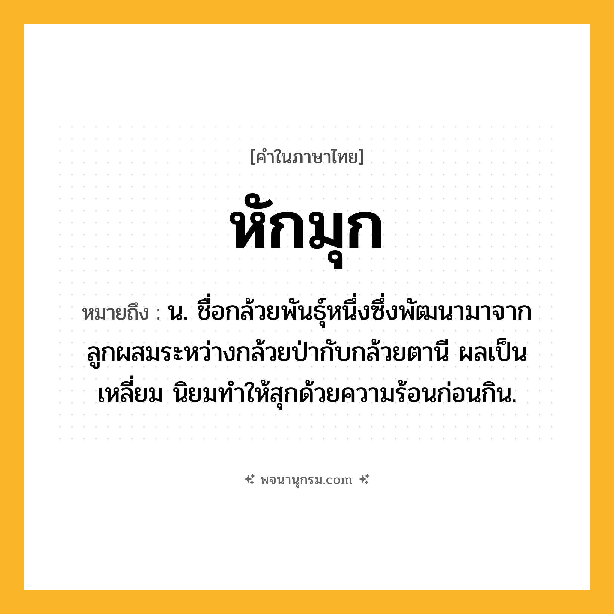 หักมุก ความหมาย หมายถึงอะไร?, คำในภาษาไทย หักมุก หมายถึง น. ชื่อกล้วยพันธุ์หนึ่งซึ่งพัฒนามาจากลูกผสมระหว่างกล้วยป่ากับกล้วยตานี ผลเป็นเหลี่ยม นิยมทำให้สุกด้วยความร้อนก่อนกิน.
