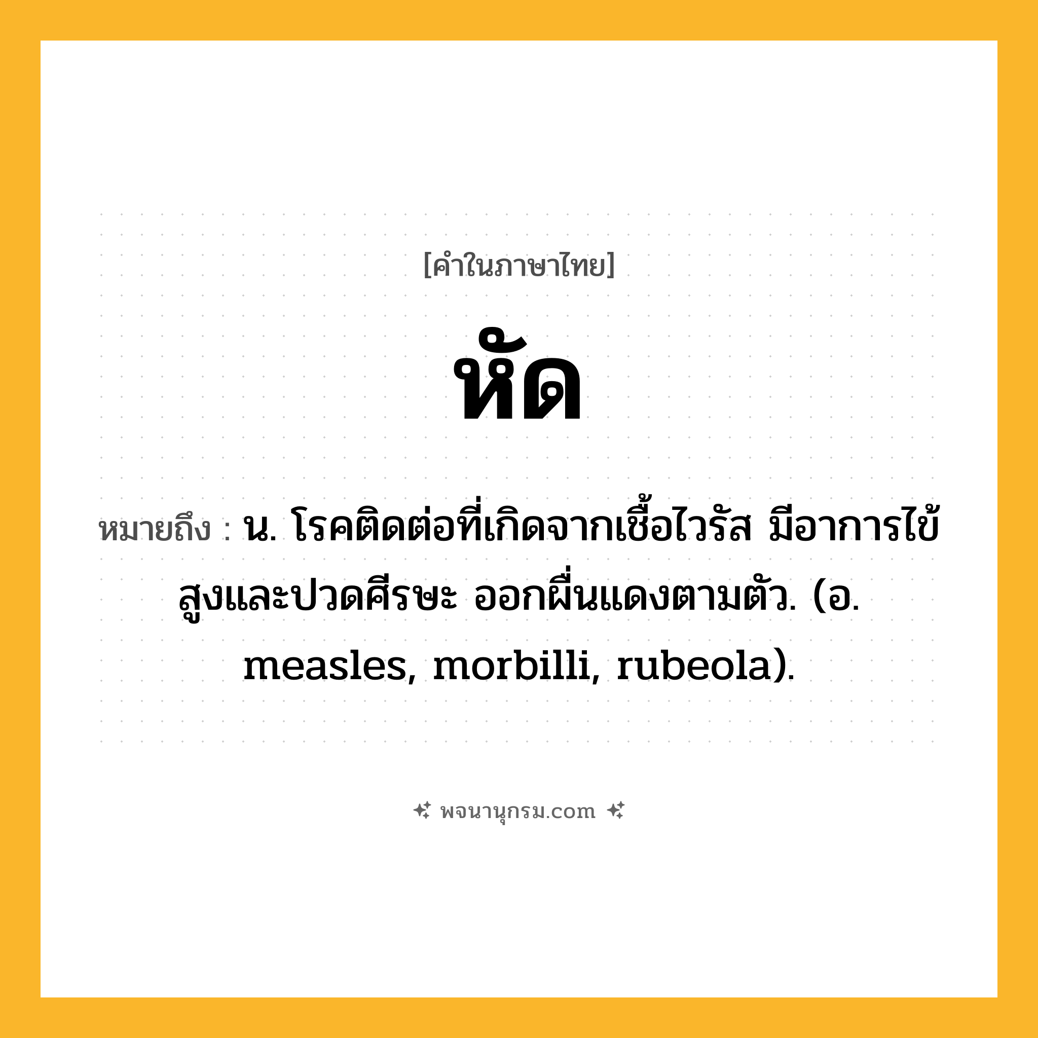 หัด ความหมาย หมายถึงอะไร?, คำในภาษาไทย หัด หมายถึง น. โรคติดต่อที่เกิดจากเชื้อไวรัส มีอาการไข้สูงและปวดศีรษะ ออกผื่นแดงตามตัว. (อ. measles, morbilli, rubeola).