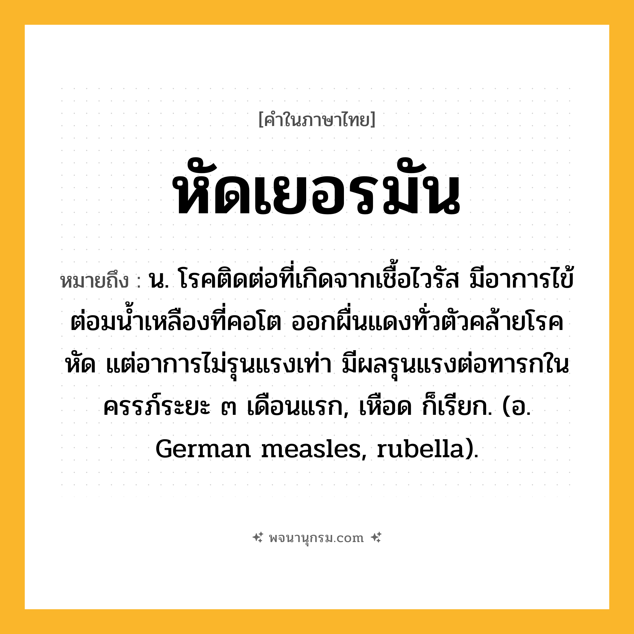หัดเยอรมัน ความหมาย หมายถึงอะไร?, คำในภาษาไทย หัดเยอรมัน หมายถึง น. โรคติดต่อที่เกิดจากเชื้อไวรัส มีอาการไข้ ต่อมนํ้าเหลืองที่คอโต ออกผื่นแดงทั่วตัวคล้ายโรคหัด แต่อาการไม่รุนแรงเท่า มีผลรุนแรงต่อทารกในครรภ์ระยะ ๓ เดือนแรก, เหือด ก็เรียก. (อ. German measles, rubella).