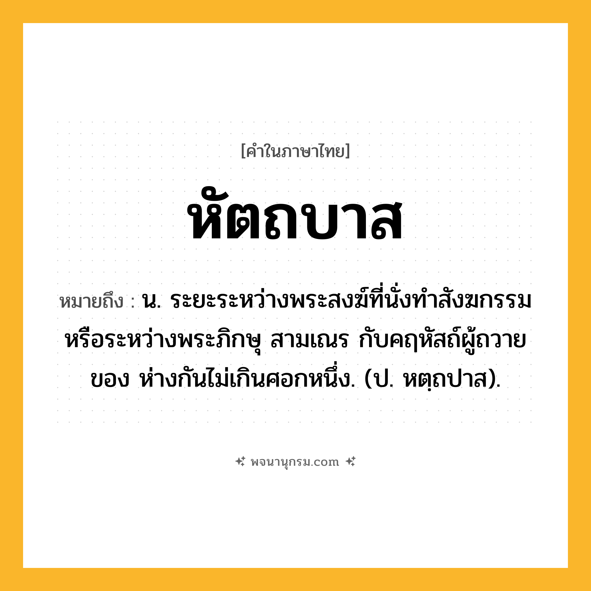 หัตถบาส ความหมาย หมายถึงอะไร?, คำในภาษาไทย หัตถบาส หมายถึง น. ระยะระหว่างพระสงฆ์ที่นั่งทําสังฆกรรมหรือระหว่างพระภิกษุ สามเณร กับคฤหัสถ์ผู้ถวายของ ห่างกันไม่เกินศอกหนึ่ง. (ป. หตฺถปาส).