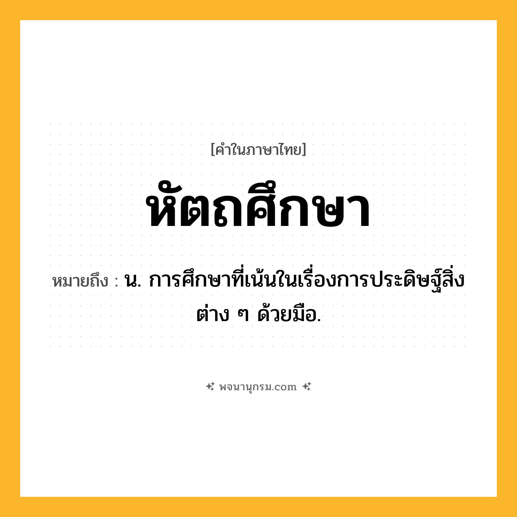 หัตถศึกษา ความหมาย หมายถึงอะไร?, คำในภาษาไทย หัตถศึกษา หมายถึง น. การศึกษาที่เน้นในเรื่องการประดิษฐ์สิ่งต่าง ๆ ด้วยมือ.