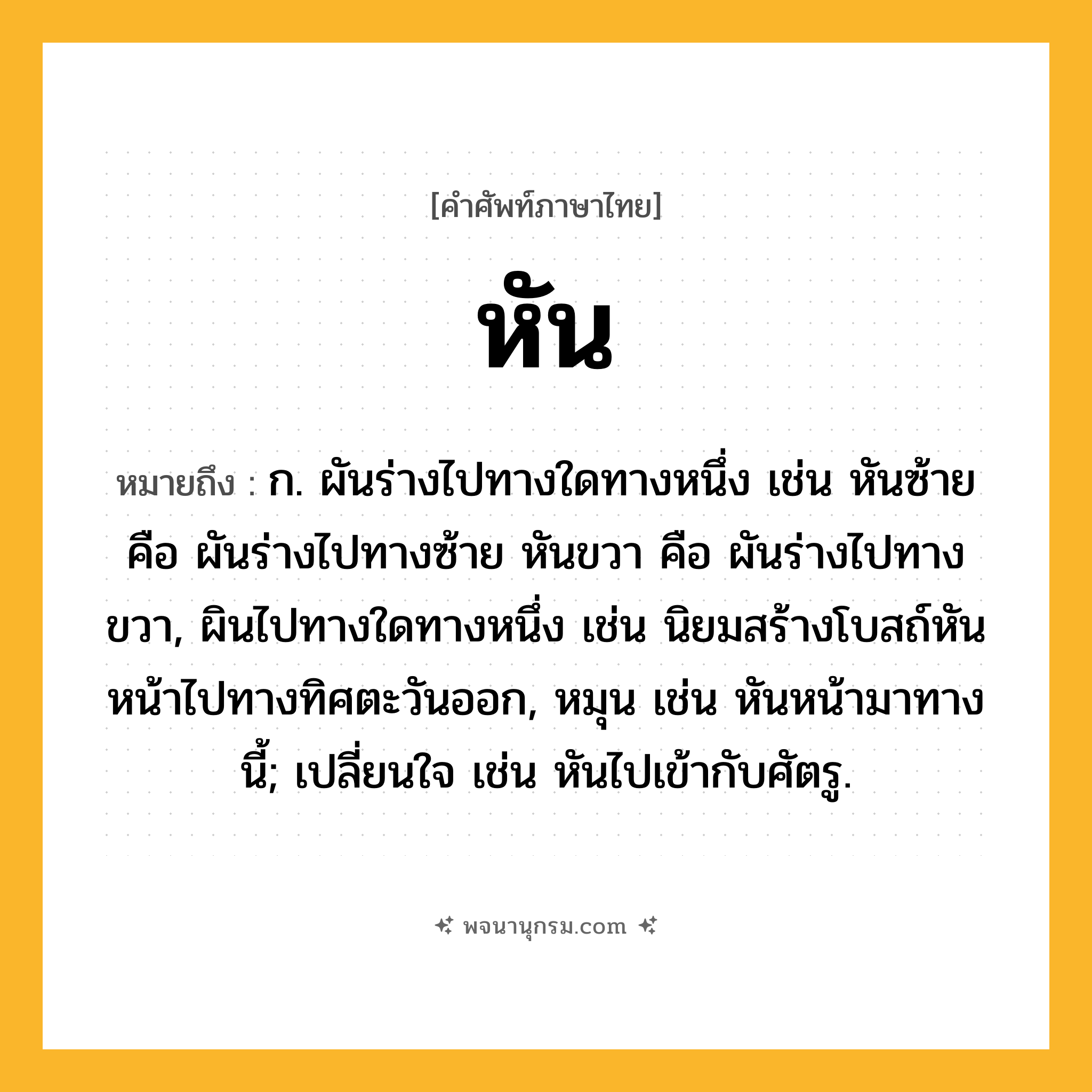 หัน ความหมาย หมายถึงอะไร?, คำในภาษาไทย หัน หมายถึง ก. ผันร่างไปทางใดทางหนึ่ง เช่น หันซ้าย คือ ผันร่างไปทางซ้าย หันขวา คือ ผันร่างไปทางขวา, ผินไปทางใดทางหนึ่ง เช่น นิยมสร้างโบสถ์หันหน้าไปทางทิศตะวันออก, หมุน เช่น หันหน้ามาทางนี้; เปลี่ยนใจ เช่น หันไปเข้ากับศัตรู.