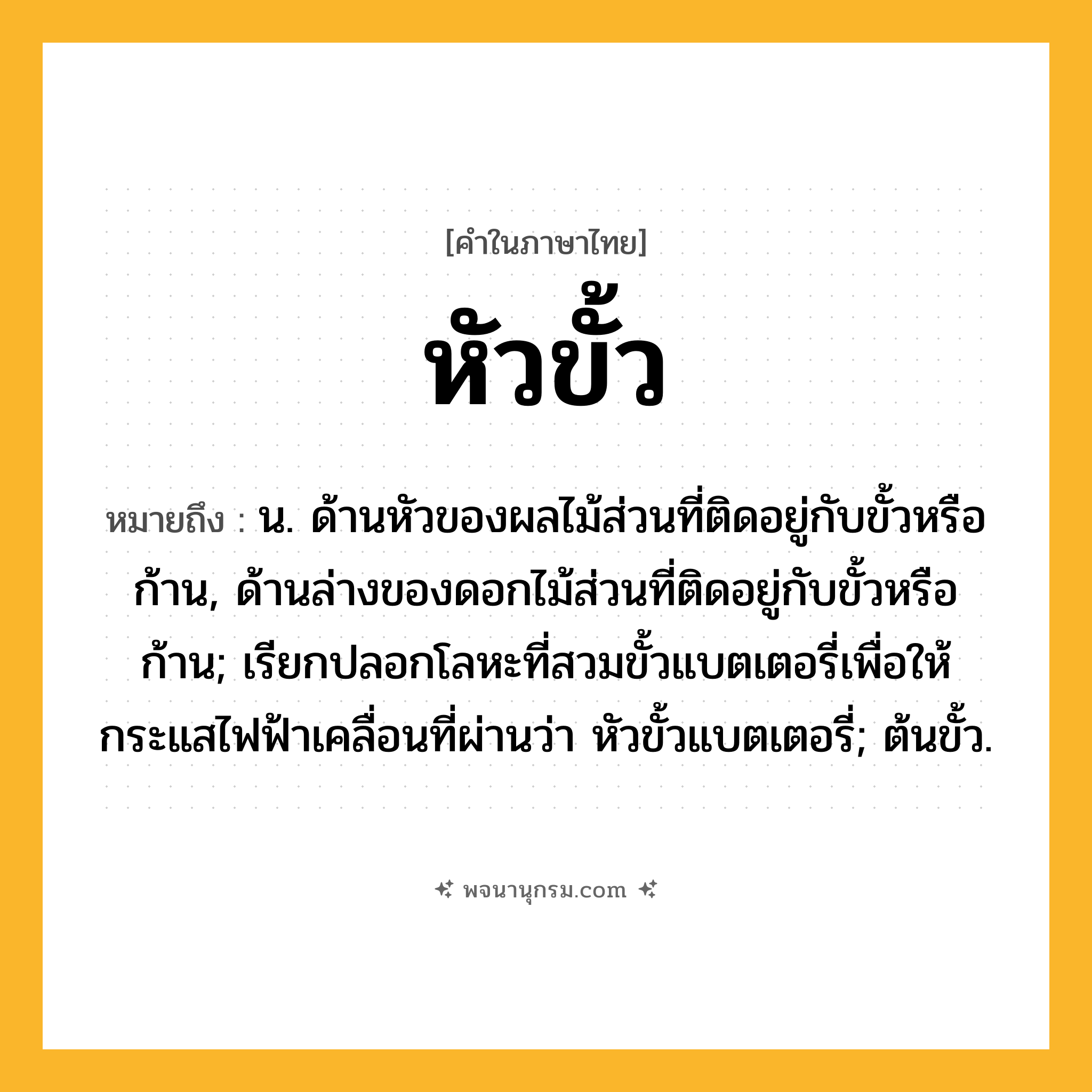 หัวขั้ว ความหมาย หมายถึงอะไร?, คำในภาษาไทย หัวขั้ว หมายถึง น. ด้านหัวของผลไม้ส่วนที่ติดอยู่กับขั้วหรือก้าน, ด้านล่างของดอกไม้ส่วนที่ติดอยู่กับขั้วหรือก้าน; เรียกปลอกโลหะที่สวมขั้วแบตเตอรี่เพื่อให้กระแสไฟฟ้าเคลื่อนที่ผ่านว่า หัวขั้วแบตเตอรี่; ต้นขั้ว.