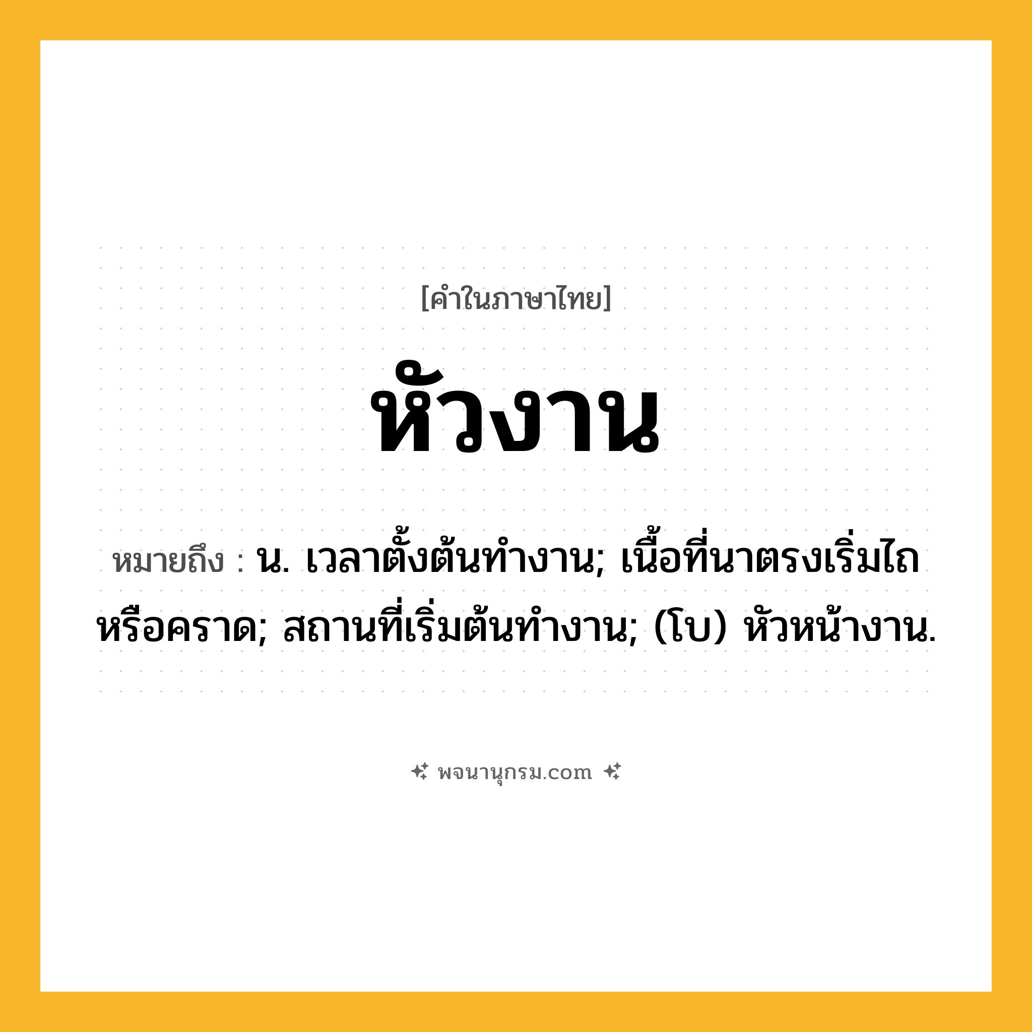 หัวงาน ความหมาย หมายถึงอะไร?, คำในภาษาไทย หัวงาน หมายถึง น. เวลาตั้งต้นทํางาน; เนื้อที่นาตรงเริ่มไถหรือคราด; สถานที่เริ่มต้นทํางาน; (โบ) หัวหน้างาน.
