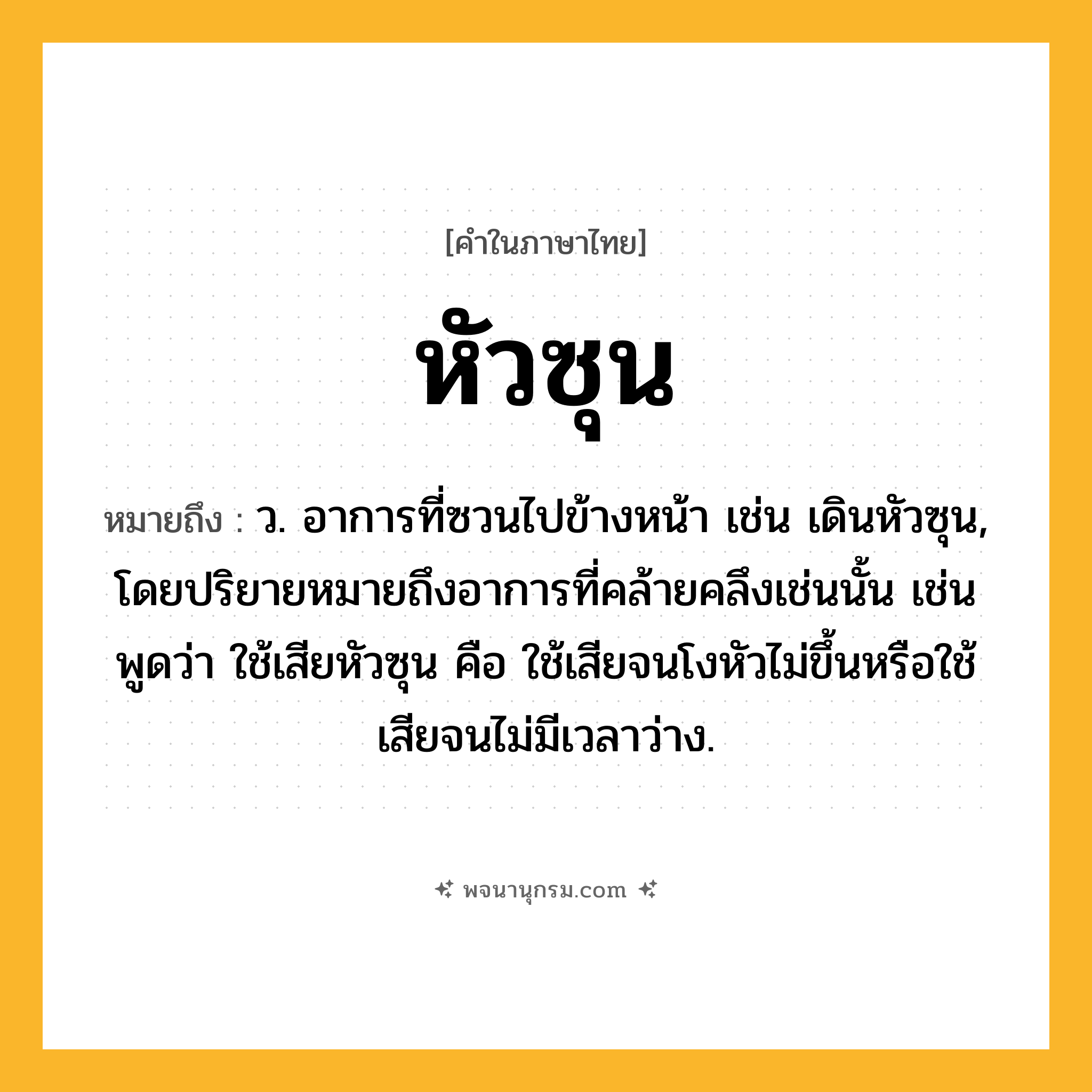 หัวซุน ความหมาย หมายถึงอะไร?, คำในภาษาไทย หัวซุน หมายถึง ว. อาการที่ซวนไปข้างหน้า เช่น เดินหัวซุน, โดยปริยายหมายถึงอาการที่คล้ายคลึงเช่นนั้น เช่นพูดว่า ใช้เสียหัวซุน คือ ใช้เสียจนโงหัวไม่ขึ้นหรือใช้เสียจนไม่มีเวลาว่าง.