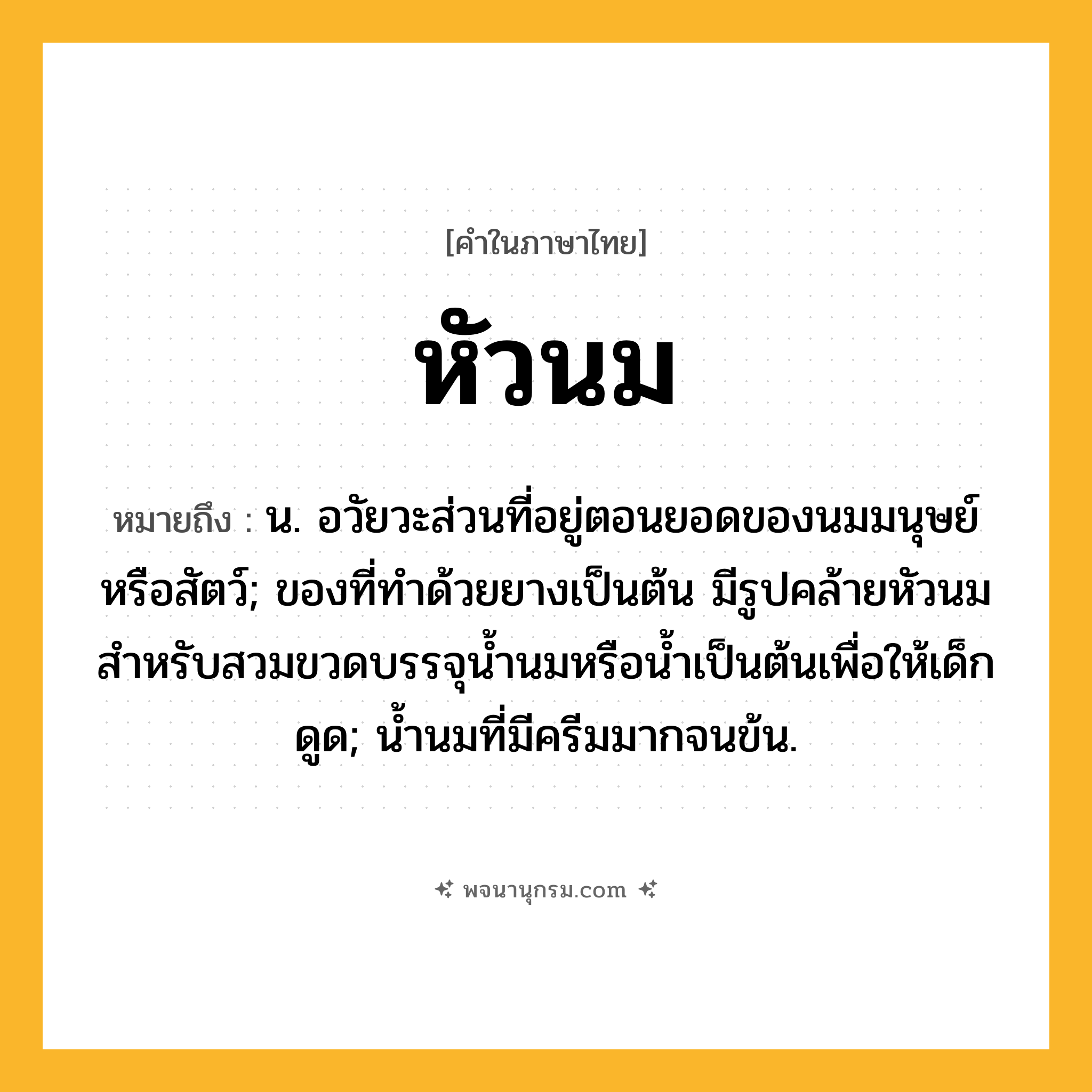 หัวนม ความหมาย หมายถึงอะไร?, คำในภาษาไทย หัวนม หมายถึง น. อวัยวะส่วนที่อยู่ตอนยอดของนมมนุษย์หรือสัตว์; ของที่ทําด้วยยางเป็นต้น มีรูปคล้ายหัวนม สําหรับสวมขวดบรรจุนํ้านมหรือนํ้าเป็นต้นเพื่อให้เด็กดูด; นํ้านมที่มีครีมมากจนข้น.